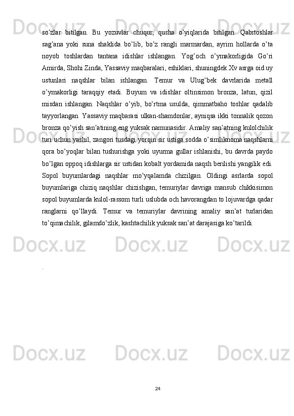 so’zlar   bitilgan.   Bu   yozuvlar   chuqur,   qusha   o’yiqlarida   bitilgan.   Qabrtoshlar
sag’ana   yoki   suna   shaklida   bo’lib,   bo’z   rangli   marmardan,   ayrim   hollarda   o’ta
noyob   toshlardan   tantana   idishlar   ishlangan.   Yog’och   o’ymakorligida   Go’ri
Amirda, Shohi Zinda, Yassaviy maqbaralari, eshiklari, shuningdek Xv asrga oid uy
ustunlari   naqshlar   bilan   ishlangan.   Тemur   va   Ulug’bek   davrlarida   metall
o’ymakorligi   taraqqiy   etadi.   Buyum   va   idishlar   oltinsimon   bronza,   latun,   qizil
misdan   ishlangan.   Naqshlar   o’yib,   bo’rtma   usulda,   qimmatbaho   toshlar   qadalib
tayyorlangan. Yassaviy maqbarasi ulkan-shamdonlar, ayniqsa ikki tonnalik qozon
bronza qo’yish san’atining eng yuksak namunasidir. Amaliy san’atning kulolchilik
turi uchun yashil, zangori tusdagi yorqin sir ustiga sodda o’simliknoma naqshlarni
qora   bo’yoqlar   bilan   tushurishga   yoki   uyurma   gullar   ishlanishi,   bu   davrda   paydo
bo’lgan oppoq idishlarga sir ustidan kobalt yordamida naqsh berilishi yangilik edi.
Sopol   buyumlardagi   naqshlar   mo’yqalamda   chizilgan.   Oldingi   asrlarda   sopol
buyumlariga   chiziq   naqshlar   chizishgan,   temuriylar   davriga   mansub   chikkisimon
sopol buyumlarda kulol-rassom turli uslubda och havorangdan to lojuvardga qadar
ranglarni   qo’llaydi.   Тemur   va   temuriylar   davrining   amaliy   san’at   turlaridan
to’qimachilik, gilamdo’zlik, kashtachilik yuksak san’at darajasiga ko’tarildi.
.
24