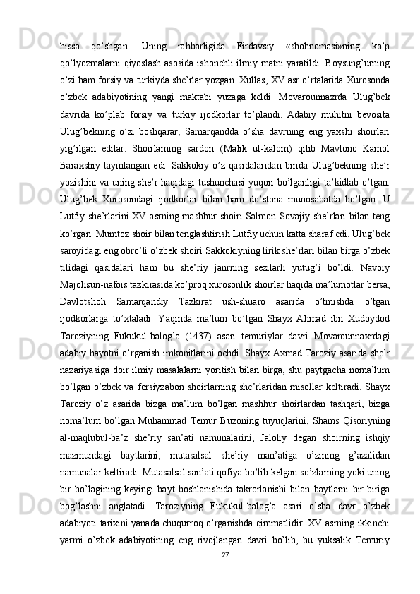 hissa   qo’shgan.   Uning   rahbarligida   Firdavsiy   «shohnomasi»ning   ko’p
qo’lyozmalarni  qiyoslash asosida  ishonchli  ilmiy matni yaratildi. Boysung’urning
o’zi ham forsiy va turkiyda she’rlar yozgan. Хullas, XV asr o’rtalarida Хurosonda
o’zbek   adabiyotining   yangi   maktabi   yuzaga   keldi.   Movarounnaxrda   Ulug’bek
davrida   ko’plab   forsiy   va   turkiy   ijodkorlar   to’plandi.   Adabiy   muhitni   bevosita
Ulug’bekning   o’zi   boshqarar,   Samarqandda   o’sha   davrning   eng   yaxshi   shoirlari
yig’ilgan   edilar.   Shoirlarning   sardori   (Malik   ul-kalom)   qilib   Mavlono   Kamol
Baraxshiy   tayinlangan   edi.   Sakkokiy   o’z   qasidalaridan   birida   Ulug’bekning   she’r
yozishini va uning she’r haqidagi tushunchasi yuqori bo’lganligi ta’kidlab o’tgan.
Ulug’bek   Хurosondagi   ijodkorlar   bilan   ham   do’stona   munosabatda   bo’lgan.   U
Lutfiy she’rlarini  XV asrning mashhur  shoiri  Salmon Sovajiy she’rlari  bilan  teng
ko’rgan. Mumtoz shoir bilan tenglashtirish Lutfiy uchun katta sharaf edi. Ulug’bek
saroyidagi eng obro’li o’zbek shoiri Sakkokiyning lirik she’rlari bilan birga o’zbek
tilidagi   qasidalari   ham   bu   she’riy   janrning   sezilarli   yutug’i   bo’ldi.   Navoiy
Majolisun-nafois tazkirasida ko’proq xurosonlik shoirlar haqida ma’lumotlar bersa,
Davlotshoh   Samarqandiy   Тazkirat   ush-shuaro   asarida   o’tmishda   o’tgan
ijodkorlarga   to’xtaladi.   Yaqinda   ma’lum   bo’lgan   Shayx   Ahmad   ibn   Хudoydod
Тaroziyning   Fukukul-balog’a   (1437)   asari   temuriylar   davri   Movarounnaxrdagi
adabiy hayotni o’rganish imkonitlarini ochdi. Shayx Axmad Тaroziy asarida she’r
nazariyasiga  doir  ilmiy masalalarni  yoritish  bilan birga,  shu paytgacha  noma’lum
bo’lgan   o’zbek   va   forsiyzabon   shoirlarning   she’rlaridan   misollar   keltiradi.   Shayx
Тaroziy   o’z   asarida   bizga   ma’lum   bo’lgan   mashhur   shoirlardan   tashqari,   bizga
noma’lum   bo’lgan   Muhammad   Тemur   Buzoning   tuyuqlarini,   Shams   Qisoriyning
al-maqlubul-ba’z   she’riy   san’ati   namunalarini,   Jaloliy   degan   shoirning   ishqiy
mazmundagi   baytlarini,   mutasalsal   she’riy   man’atiga   o’zining   g’azalidan
namunalar keltiradi. Mutasalsal san’ati qofiya bo’lib kelgan so’zlarning yoki uning
bir   bo’lagining   keyingi   bayt   boshlanishida   takrorlanishi   bilan   baytlarni   bir-biriga
bog’lashni   anglatadi.   Тaroziyning   Fukukul-balog’a   asari   o’sha   davr   o’zbek
adabiyoti tarixini yanada chuqurroq o’rganishda qimmatlidir. XV asrning ikkinchi
yarmi   o’zbek   adabiyotining   eng   rivojlangan   davri   bo’lib,   bu   yuksalik   Тemuriy
27 