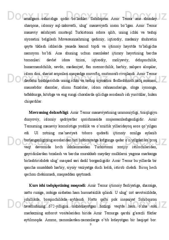 amalgam   oshirishga   qodir   bo’ladilar.   Sohibqiron   Amir   Temur   ana   shunday
sharqona,   islomiy   aql-zakovatli,   ulug’   manaviyatli   inson   bo’lgan.   Amir   Temur
manaviy   salohiyati   mustaqil   Turkistonni   odora   qilib,   uning   ichki   va   tashqi
siyosatini   belgilash   Movaraunnahrning   qadimiy,   iqtisodiy,   madaniy   shuhratini
qayta   tiklash   ishlarida   yanada   kamol   topdi   va   ijtimoiy   hayotda   to’laligicha
namoyon   bo’ldi.   Ana   shuning   uchun   mamlakat   ijtimoy   hayotining   barcha
tomonlari:   davlat   idora   tizimi,   iqtisodiy,   moliyaviy,   dehqonchilik,
hunarmandchilik,   savdo,   madaniyat,   fan   memorchilik,   harbiy,   xalqaro   aloqalar,
islom dini, shariat arqonlari maqsadga muvofiq, mutonosib rivojlandi. Amir Temur
davlatni boshqarishda uning ichki va tashqi  siyosatini  faollashtirish xalq ommasi,
mansabdor   shaxslar,   olimu   fuzalolar,   islom   rahnamolariga,   ologa   iymonga,
tafakkurga, kitobga va eng sungi choralarda qilichga asoslanib ish yuritdilar, hukm
chiqardilar.
      Mavzuning dolzarbligi:   Amir Temur manaviyatining ummoniyligi, tiniqligiyu
dunyoviy,   islomiy   qadriyatlar   qorishmasida   mujassamlashganligidir.   Amir
Temurning   manaviy   komolotiga   yoshlik   va   o’smirlik   yillaridayoq   asos   qo’yilgan
edi.   Ul   zotning   ma’naviyati   toboro   qudratli   ijtimoiy   omilga   aylanib
borlanganligining asoslaridan biri hokimiyatga kelgunga qadar o’n yilgdan ko’proq
vaqt   davomida   hech   ikkilanmasdan   Turkistonni   xorijiy   istilochilaridan,
gayridinlardan  tozalash  va  barcha  murakkab  mayday  mulklarni   yagona  markazga
birlashtirishdek ulug’ maqsad sari dadil borganligidir. Amir Temur bu yillarda bir
qancha   murakkab   harbiy,   siyoiy   vaziyatga   duch   keldi,   istirob   chekdi.   Biroq   hech
qachon chekinmadi, maqsaddan qaytmadi.
        Kurs ishi tadqiqotining   maqsadi:   Amir Temur ijtimoiy faoliyatiga, shaxsiga,
xatto ruxiga, xokiga nisbatan  ham  hurmatsizlik qilindi. U ulug’ zot savotsizlikda,
johillikda,   bosqinchilikda   ayblandi.   Hatto   qalbi   pok   insoniyat   Sohibquron
tavalludining   672-yilligini   nishonlayotgan   hozirgi   vaqtda   ham   o’sha   eski
markazning   axborot   vositalaridan   birida   Amir   Temurga   qarshi   g’arazli   fikrlar
aytilmoqda.   Ammo,   zamonlardan-zamonlarga   o’tib   kelayotgan   bir   haqiqat   bor.
3