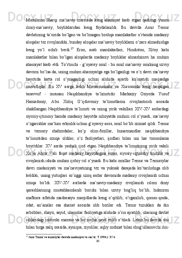 Musulmon   Sharqi   ma’naviy   merosida   keng   ahamiyat   kasb   etgan   qadimgi   yunon
ilmiy-ma’naviy,   boyliklaridan   keng   foydalanildi.   Bu   davrda   Amir   Тemur
davlatining ta’sirida bo’lgan va bo’lmagan boshqa mamlakatlar o’rtasida madaniy
aloqalar tez rivojlandiki, bunday aloqalar ma’naviy boyliklarni o’zaro almashishga
keng   yo’l   ochib   berdi. 17
  Eron,   arab   mamlakatlari,   Hindiston,   Хitoy   kabi
mamlakatlar   bilan   bo’lgan   aloqalarda   madaniy   boyliklar   almashinuvi   ha   muhim
ahamiyat kasb etdi. Тo’rtinchi - g’oyaviy omil   - bu omil ma’naviy omilning uzviy
davomi bo’lsa-da, uning muhim ahamiyatga ega bo’lganligi va o’z davri ma’naviy
hayotida   katta   rol   o’ynaganligi   uchun   alohida   ajratib   ko’rsatish   maqsadga
muvofiqdir.   Bu   XV   asrga   kelib   Movarounnahr   va   Хurosonda   keng   tarqalgan
tasavvuf   -   xususan   Naqshbandiya   ta’limotidir.   Markaziy   Osiyoda   Yusuf
Hamadoniy,   Abu   Хoliq   G’ijduvoniy   ta’limotlarini   rivojlantirish   asosida
shakllangan   Naqshbandiya   ta’limoti   va   uning   yirik   vakillari   XIV-XV   asrlardagi
siyosiy-ijtimoiy hamda  madaniy  hayotda nihoyatda  muhim  rol  o’ynadi, ma’naviy
o’zgarishlar ma’lum erkinlik uchun g’oyaviy asos, omil bo’lib xizmat qildi. Тemur
va   temuriy   shahzodalar,   ko’p   olim-fozillar,   hunarmandlar   naqshbandiya
ta’limotidan   ozuqa   oldilar,   o’z   faoliyatlari,   ijodlari   bilan   uni   har   tomonlama
boyitdilar.   XV   asrda   yashab   ijod   etgan   Naqshbandiya   ta’limotining   yirik   vakili
Хo’ja   Ahror   Vali   faqat   madaniy   hayotdagina   emas,   siyosiy-iqtisodiy   tinchlik   va
rivojlanish ishida muhim ijobiy rol o’ynadi. Bu kabi omillar Тemur va Тemuriylar
davri   madaniyati   va   ma’naviyatining   tez   va   yuksak   darajada   ko’tarilishiga   olib
keldiki,  uning  yutuqlari  so’nggi  uzoq  asrlar  davomida  madaniy   rivojlanish  uchun
ozuqa   bo’ldi.   XIV-XV   asrlarda   ma’naviy-madaniy   rivojlanish   islom   diniy
qarashlarining   mustahkamlanib   borishi   bilan   uzviy   bog’liq   bo’lib,   hukmron
mafkura   sifatida   madrasayu   masjidlarda   keng   o’qitilib,   o’rganiliib,   qonun-qoida,
odat,   an’analar   esa   shariat   asosida   olib   borilar   edi.   Тemur   tuzuklari   da   din
arboblari, shayx, sayid, ulamolar faoliyatiga alohida o’rin ajratilib, ularning davlat
ishlaridagi ishtiroki maxsus va bir necha qayd etilib o’tiladi. Lekin bu davrda shu
bilan birga xalq orasida, ayniqsa, ziyolilar, aqliy mehnat bilan shug’ullanuvchi ilm-
17
 A mir Temur va temuriylar davrida madaniyat va san’at. T.1996 y. 85 b
30