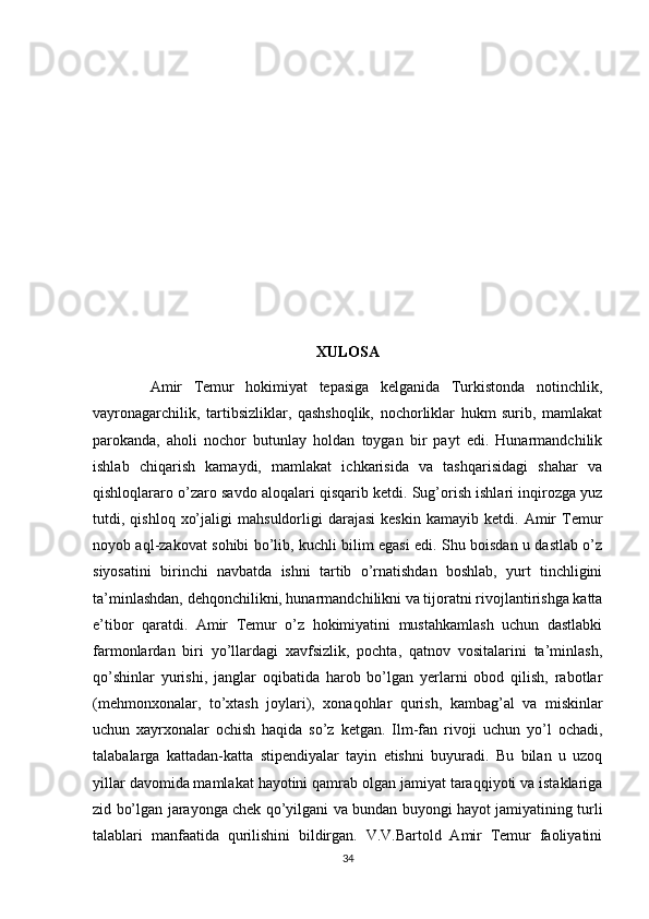 XULOSA
          Amir   Temur   hokimiyat   tepasiga   kelganida   Turkistonda   notinchlik,
vayronagarchilik,   tartibsizliklar,   qashshoqlik,   nochorliklar   hukm   surib,   mamlakat
parokanda,   aholi   nochor   butunlay   holdan   toygan   bir   payt   edi.   Hunarmandchilik
ishlab   chiqarish   kamaydi,   mamlakat   ichkarisida   va   tashqarisidagi   shahar   va
qishloqlararo o’zaro savdo aloqalari qisqarib ketdi. Sug’orish ishlari inqirozga yuz
tutdi,  qishloq   xo’jaligi   mahsuldorligi   darajasi   keskin   kamayib   ketdi.  Amir   Temur
noyob aql-zakovat sohibi bo’lib, kuchli bilim egasi edi. Shu boisdan u dastlab o’z
siyosatini   birinchi   navbatda   ishni   tartib   o’rnatishdan   boshlab,   yurt   tinchligini
ta’minlashdan, dehqonchilikni, hunarmandchilikni va tijoratni rivojlantirishga katta
e’tibor   qaratdi.   Amir   Temur   o’z   hokimiyatini   mustahkamlash   uchun   dastlabki
farmonlardan   biri   yo’llardagi   xavfsizlik,   pochta,   qatnov   vositalarini   ta’minlash,
qo’shinlar   yurishi,   janglar   oqibatida   harob   bo’lgan   yerlarni   obod   qilish,   rabotlar
(mehmonxonalar,   to’xtash   joylari),   xonaqohlar   qurish,   kambag’al   va   miskinlar
uchun   xayrxonalar   ochish   haqida   so’z   ketgan.   Ilm-fan   rivoji   uchun   yo’l   ochadi,
talabalarga   kattadan-katta   stipendiyalar   tayin   etishni   buyuradi.   Bu   bilan   u   uzoq
yillar davomida mamlakat hayotini qamrab olgan jamiyat taraqqiyoti va istaklariga
zid bo’lgan jarayonga chek qo’yilgani va bundan buyongi hayot jamiyatining turli
talablari   manfaatida   qurilishini   bildirgan.   V.V.Bartold   Amir   Temur   faoliyatini
34 