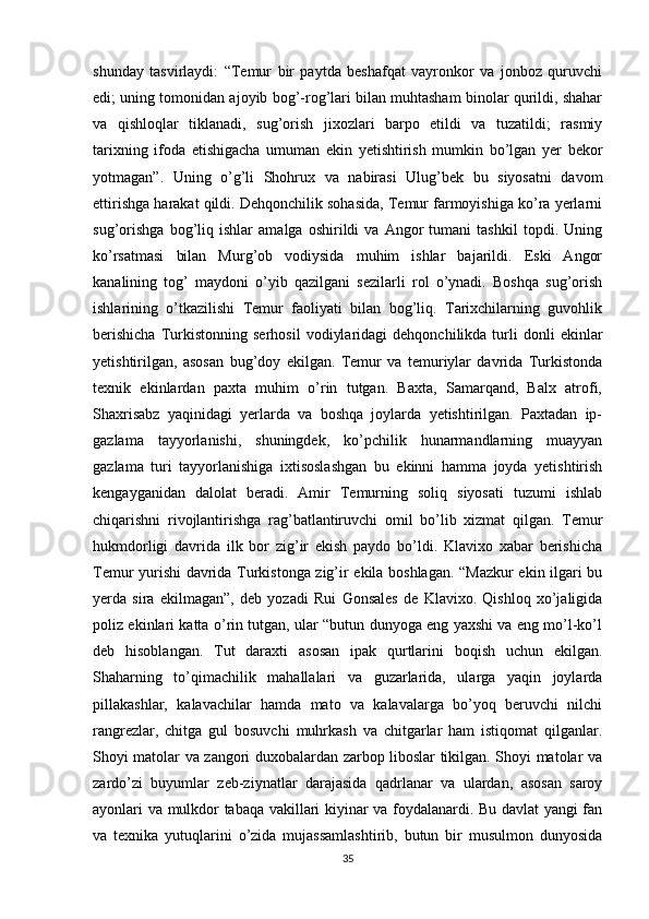 shunday   tasvirlaydi:   “Temur   bir   paytda   beshafqat   vayronkor   va   jonboz   quruvchi
edi; uning tomonidan ajoyib bog’-rog’lari bilan muhtasham binolar qurildi, shahar
va   qishloqlar   tiklanadi,   sug’orish   jixozlari   barpo   etildi   va   tuzatildi;   rasmiy
tarixning   ifoda   etishigacha   umuman   ekin   yetishtirish   mumkin   bo’lgan   yer   bekor
yotmagan”.   Uning   o’g’li   Shohrux   va   nabirasi   Ulug’bek   bu   siyosatni   davom
ettirishga harakat qildi. Dehqonchilik sohasida, Temur farmoyishiga ko’ra yerlarni
sug’orishga   bog’liq   ishlar   amalga   oshirildi   va   Angor   tumani   tashkil   topdi.   Uning
ko’rsatmasi   bilan   Murg’ob   vodiysida   muhim   ishlar   bajarildi.   Eski   Angor
kanalining   tog’   maydoni   o’yib   qazilgani   sezilarli   rol   o’ynadi.   Boshqa   sug’orish
ishlarining   o’tkazilishi   Temur   faoliyati   bilan   bog’liq.   Tarixchilarning   guvohlik
berishicha   Turkistonning   serhosil   vodiylaridagi   dehqonchilikda  turli   donli   ekinlar
yetishtirilgan,   asosan   bug’doy   ekilgan.   Temur   va   temuriylar   davrida   Turkistonda
texnik   ekinlardan   paxta   muhim   o’rin   tutgan.   Baxta,   Samarqand,   Balx   atrofi,
Shaxrisabz   yaqinidagi   yerlarda   va   boshqa   joylarda   yetishtirilgan.   Paxtadan   ip-
gazlama   tayyorlanishi,   shuningdek,   ko’pchilik   hunarmandlarning   muayyan
gazlama   turi   tayyorlanishiga   ixtisoslashgan   bu   ekinni   hamma   joyda   yetishtirish
kengayganidan   dalolat   beradi.   Amir   Temurning   soliq   siyosati   tuzumi   ishlab
chiqarishni   rivojlantirishga   rag’batlantiruvchi   omil   bo’lib   xizmat   qilgan.   Temur
hukmdorligi   davrida   ilk   bor   zig’ir   ekish   paydo   bo’ldi.   Klavixo   xabar   berishicha
Temur yurishi davrida Turkistonga zig’ir ekila boshlagan. “Mazkur ekin ilgari bu
yerda   sira   ekilmagan”,   deb   yozadi   Rui   Gonsales   de   Klavixo.   Qishloq   xo’jaligida
poliz ekinlari katta o’rin tutgan, ular “butun dunyoga eng yaxshi va eng mo’l-ko’l
deb   hisoblangan.   Tut   daraxti   asosan   ipak   qurtlarini   boqish   uchun   ekilgan.
Shaharning   to’qimachilik   mahallalari   va   guzarlarida,   ularga   yaqin   joylarda
pillakashlar,   kalavachilar   hamda   mato   va   kalavalarga   bo’yoq   beruvchi   nilchi
rangrezlar,   chitga   gul   bosuvchi   muhrkash   va   chitgarlar   ham   istiqomat   qilganlar.
Shoyi matolar va zangori duxobalardan zarbop liboslar tikilgan. Shoyi matolar va
zardo’zi   buyumlar   zeb-ziynatlar   darajasida   qadrlanar   va   ulardan,   asosan   saroy
ayonlari va mulkdor tabaqa vakillari kiyinar va foydalanardi. Bu davlat yangi fan
va   texnika   yutuqlarini   o’zida   mujassamlashtirib,   butun   bir   musulmon   dunyosida
35 