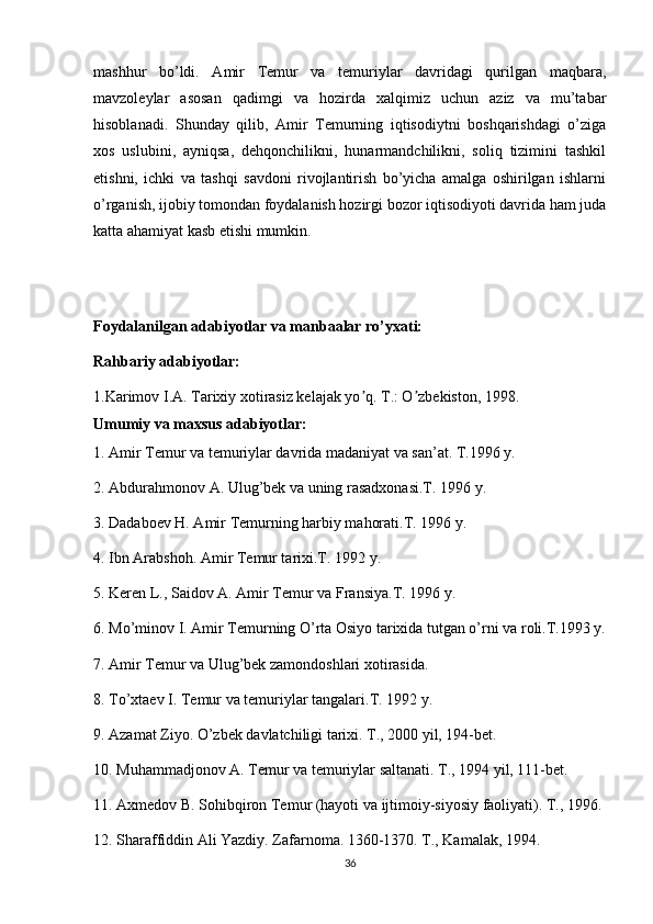 mashhur   bo’ldi.   Amir   Temur   va   temuriylar   davridagi   qurilgan   maqbara,
mavzoleylar   asosan   qadimgi   va   hozirda   xalqimiz   uchun   aziz   va   mu’tabar
hisoblanadi.   Shunday   qilib,   Amir   Temurning   iqtisodiytni   boshqarishdagi   o’ziga
xos   uslubini,   ayniqsa,   dehqonchilikni,   hunarmandchilikni,   soliq   tizimini   tashkil
etishni,   ichki   va   tashqi   savdoni   rivojlantirish   bo’yicha   amalga   oshirilgan   ishlarni
o’rganish, ijobiy tomondan foydalanish hozirgi bozor iqtisodiyoti davrida ham juda
katta ahamiyat kasb etishi mumkin.
Foydalanilgan adabiyotlar va manbaalar ro’yxati:
Rahbariy adabiyotlar:
1.Karimov I.А. Tarixiy xotirasiz kelajak yo q. T.: O zbekiston, 1998.ʼ ʼ
Umumiy va maxsus adabiyotlar:
1. Amir Temur va temuriylar davrida madaniyat va san’at. T.1996 y.
2. Abdurahmonov A. Ulug’bek va uning rasadxonasi.T. 1996 y.
3.  Dadaboev H. Amir Temurning harbiy mahorati.T. 1996 y.
4.  Ibn Arabshoh. Amir Temur tarixi.T. 1992 y.
5. Keren L., Saidov A. Amir Temur va Fransiya.T. 1996 y.
6. Mo’minov I. Amir Temurning O’rta Osiyo tarixida tutgan o’rni va roli.T.1993 y.
7. Amir Temur va Ulug’bek zamondoshlari xotirasida.
8. To’xtaev I. Temur va temuriylar tangalari.T. 1992 y.
9. Azamat Ziyo. O’zbek davlatchiligi tarixi. T., 2000 yil, 194-bet. 
10. Muhammadjonov A. Temur va temuriylar saltanati. T., 1994 yil, 111-bet.
11. Axmedov B. Sohibqiron Temur (hayoti va ijtimoiy-siyosiy faoliyati). T., 1996.
12. Sharaffiddin Ali Yazdiy. Zafarnoma. 1360-1370. T., Kamalak, 1994.
36 