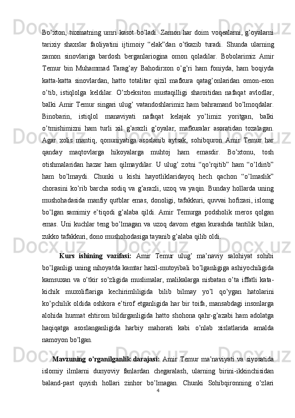 Bo’xton,   tuxmatning   umri   kasot   bo’ladi.   Zamon   har   doim   voqealarni,   g’oyalarni
tarixiy   shaxslar   faoliyatini   ijtimoiy   “elak”dan   o’tkazib   turadi.   Shunda   ularning
zamon   sinovlariga   bardosh   berganlariogina   omon   qoladilar.   Bobolarimiz   Amir
Temur   bin   Muhammad   Tarag’ay   Bahodirxon   o’g’ri   ham   foniyda,   ham   boqiyda
katta-katta   sinovlardan,   hatto   totalitar   qizil   mafkura   qatag’onlaridan   omon-eson
o’tib,   istiqlolga   keldilar.   O’zbeksiton   mustaqilligi   sharoitidan   nafaqat   avlodlar,
balki   Amir   Temur   singari   ulug’   vatandoshlarimiz   ham   bahramand   bo’lmoqdalar.
Binobarin,   istiqlol   manaviyati   nafaqat   kelajak   yo’limiz   yoritgan,   balki
o’tmishimizni   ham   turli   xil   g’arazli   g’oyalar,   mafkuralar   asoratidan   tozalagan.
Agar   xolis   mantiq,   qonuniyatiga   asoslanib   aytsak,   sohibquron   Amir   Temur   har
qanday   maqtovlarga   hikoyalarga   muhtoj   ham   emasdir.   Bo’xtonu,   tosh
otishmalaridan   hazar   ham   qilmaydilar.   U   ulug’   zotni   “qo’rqitib”   ham   “o’ldirib”
ham   bo’lmaydi.   Chunki   u   kishi   hayotliklaridayoq   hech   qachon   “o’lmaslik”
chorasini   ko’rib   barcha   sodiq   va   g’arazli,   uzoq   va   yaqin.   Bunday   hollarda   uning
mushohadasida   manfiy   qutblar   emas,   donoligi,   tafakkuri,   quvvai   hofizasi,   islomg
bo’lgan   samimiy   e’tiqodi   g’alaba   qildi.   Amir   Temurga   podsholik   meros   qolgan
emas.   Uni   kuchlar   teng   bo’lmagan   va   uzoq   davom   etgan   kurashda   tantilik   bilan,
zukko tafakkuri, dono mushohodasiga tayanib g’alaba qilib oldi.
        Kurs   ishining   vazifasi:   Amir   Temur   ulug’   ma’naviy   salohiyat   sohibi
bo’lganligi uning nihoyatda kamtar hazil-mutoyibali bo’lganligiga ashiyochiligida
kamsuxan   va   o’tkir   so’zligida   muslimalar,   malikalarga   nisbatan   o’ta   iffatli   kata-
kichik   muxoliflariga   kechirimliligida   bilib   bilmay   yo’l   qo’ygan   hatolarini
ko’pchilik   oldida   oshkora   e’tirof   etganligida   har   bir   toifa,   mansabdagi   insonlarga
alohida   hurmat   ehtirom   bildirganligida   hatto   shohona   qahr-g’azabi   ham   adolatga
haqiqatga   asoslanganligida   harbiy   mahorati   kabi   o’nlab   xislatlarida   amalda
namoyon bo’lgan.
        Mavzuning   o’rganilganlik   darajasi:   Amir   Temur   ma’naviyati   va   siyosatida
islomiy   ilmlarni   dunyoviy   fanlardan   chegaralash,   ularning   birini-ikkinchisidan
baland-past   quyish   hollari   zinhor   bo’lmagan.   Chunki   Sohibqironning   o’zlari
4