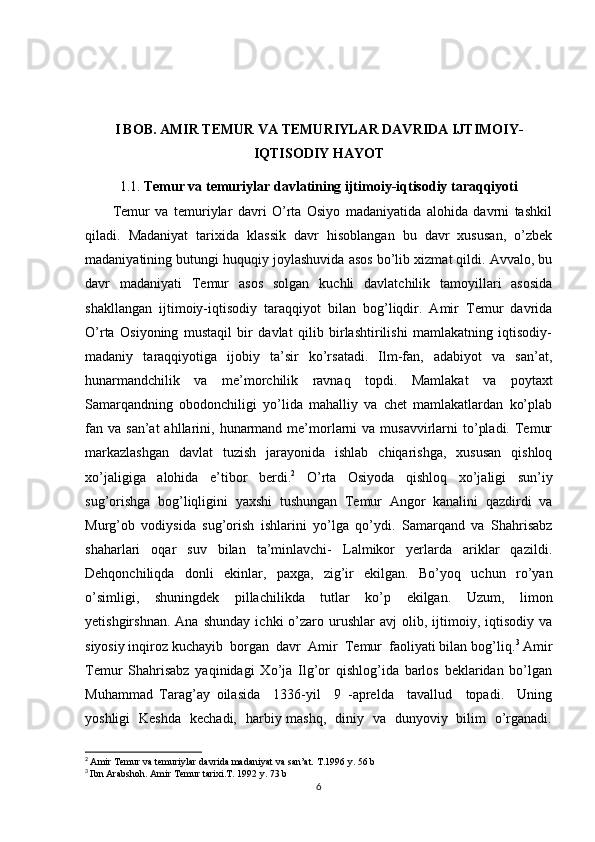 I BOB.  AMIR TEMUR VA TEMURIYLAR DAVRIDA IJTIMOIY-
IQTISODIY HAYOT
1.1. Temur va temuriylar davlatining ijtimoiy-iqtisodiy taraqqiyoti
          Temur   va   temuriylar   davri   O’rta   Osiyo   madaniyatida   alohida   davrni   tashkil
qiladi.   Madaniyat   tarixida   klassik   davr   hisoblangan   bu   davr   xususan,   o’zbek
madaniyatining butungi huquqiy joylashuvida asos bo’lib xizmat qildi. Avvalo, bu
davr   madaniyati   Temur   asos   solgan   kuchli   davlatchilik   tamoyillari   asosida
shakllangan   ijtimoiy-iqtisodiy   taraqqiyot   bilan   bog’liqdir.   Amir   Temur   davrida
O’rta   Osiyoning   mustaqil   bir   davlat   qilib   birlashtirilishi   mamlakatning   iqtisodiy-
madaniy   taraqqiyotiga   ijobiy   ta’sir   ko’rsatadi.   Ilm-fan,   adabiyot   va   san’at,
hunarmandchilik   va   me’morchilik   ravnaq   topdi.   Mamlakat   va   poytaxt
Samarqandning   obodonchiligi   yo’lida   mahalliy   va   chet   mamlakatlardan   ko’plab
fan va  san’at   ahllarini,  hunarmand  me’morlarni  va  musavvirlarni  to’pladi.  Temur
markazlashgan   davlat   tuzish   jarayonida   ishlab   chiqarishga,   xususan   qishloq
xo’jaligiga   alohida   e’tibor   berdi. 2
  O’rta   Osiyoda   qishloq   xo’jaligi   sun’iy
sug’orishga   bog’liqligini   yaxshi   tushungan   Temur   Angor   kanalini   qazdirdi   va
Murg’ob   vodiysida   sug’orish   ishlarini   yo’lga   qo’ydi.   Samarqand   va   Shahrisabz
shaharlari   oqar   suv   bilan   ta’minlavchi-   Lalmikor   yerlarda   ariklar   qazildi.
Dehqonchiliqda   donli   ekinlar,   paxga,   zig’ir   ekilgan.   Bo’yoq   uchun   ro’yan
o’simligi,   shuningdek   pillachilikda   tutlar   ko’p   ekilgan.   Uzum,   limon
yetishgirshnan.   Ana   shunday   ichki   o’zaro  urushlar   avj   olib,  ijtimoiy,  iqtisodiy   va
siyosiy inqiroz kuchayib  borgan  davr  Amir  Temur  faoliyati bilan bog’liq. 3
 Amir
Temur   Shahrisabz   yaqinidagi   Xo’ja   Ilg’or   qishlog’ida   barlos   beklaridan   bo’lgan
Muhammad   Tarag’ay   oilasida     1336-yil     9   -aprelda     tavallud     topadi.     Uning
yoshligi   Keshda   kechadi,   harbiy mashq,   diniy   va   dunyoviy   bilim   o’rganadi.
2
  Amir Temur va temuriylar davrida madaniyat va san’at. T.1996 y. 56 b
3
  Ibn Arabshoh. Amir Temur tarixi.T. 1992 y. 73 b
6 