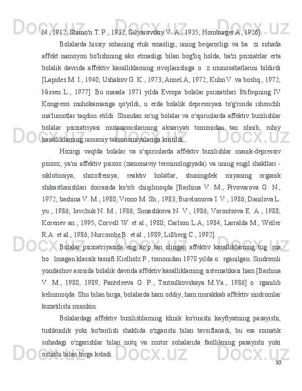 N., 1912; Shimo'n T. P., 1932; Gilyarovskiy V. A., 1935; Homburger A, 1926]. 
Bolalarda   hissiy   sohaning   etuk   emasligi,   uning   beqarorligi   va   ba zi   sohada’
affekt   namoyon   bo'lishining   aks   etmasligi   bilan   bog'liq   holda,   ba'zi   psixiatrlar   erta
bolalik   davrida   affektiv   kasalliklarning   rivojlanishiga   o z   munosabatlarini   bildirdi	
’
[Lapides M. I., 1940; Ushakov G. K., 1973; Annel A, 1972; Kuhn V. va boshq., 1972;
Nissen   L.,   1977].   Bu   masala   1971   yilda   Evropa   bolalar   psixiatrlari   Ittifoqining   IV
Kongressi   muhokamasiga   qo'yildi,   u   erda   bolalik   depressiyasi   to'g'risida   ishonchli
ma'lumotlar  taqdim  etildi. Shundan so'ng  bolalar  va o'spirinlarda affektiv buzilishlar
bolalar   psixiatriyasi   mutaxassislarining   aksariyati   tomonidan   tan   olinib,   ruhiy
kasalliklarning umumiy taksonomiyalariga kiritildi. 
Hozirgi   vaqtda   bolalar   va   o'spirinlarda   affektiv   buzilishlar   manik-depressiv
psixoz, ya'ni  affektiv psixoz  (zamonaviy  terminologiyada)  va uning engil  shakllari  -
siklotimiya,   shizofreniya,   reaktiv   holatlar,   shuningdek   miyaning   organik
shikastlanishlari   doirasida   ko'rib   chiqilmoqda   [Bashina   V.   M.,   Pivovarova   G.   N.,
1972; bashina V. M., 1980; Vrono M. Sh., 1983; Burelomova I. V., 1986; Danilova L.
yu., 1986;  Iovchuk N. M., 1986;  Simashkova N. V., 1986;  Vorontsova E. A., 1988;
Korenev an., 1995; Corvell W. et al., 1980; Carlson L.A, 1984; Larralda M., Weller
R.A. et al., 1986; Nurcombe B. et al., 1989; Lillberg C., 1992]. 
Bolalar   psixiatriyasida   eng   ko'p   tan   olingan   affektiv   kasalliklarning   tug ma	
’
bo lmagan klassik tasnifi Kielholz P., tomonidan 1970 yilda o rganilgan. Sindromli	
’ ’
yondashuv asosida bolalik davrida affektiv kasalliklarning sistematikasi ham [Bashina
V.   M.,   1980,   1989;   Panteleeva   G.   P.,   Tsutsulkovskaya   M.Ya.,   1986]   o rganilib	
’
kelinmoqda. Shu bilan birga, bolalarda ham oddiy, ham murakkab affektiv sindromlar
kuzatilishi mumkin. 
Bolalardagi   affektiv   buzilishlarning   klinik   ko'rinishi   kayfiyatning   pasayishi,
tushkunlik   yoki   ko'tarilish   shaklida   o'zgarishi   bilan   tavsiflanadi,   bu   esa   somatik
sohadagi   o'zgarishlar   bilan   nutq   va   motor   sohalarida   faollikning   pasayishi   yoki
oshishi bilan birga keladi. 
10 