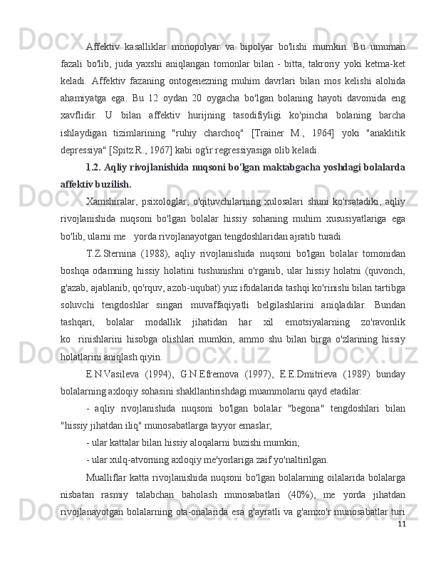 Affektiv   kasalliklar   monopolyar   va   bipolyar   bo'lishi   mumkin.   Bu   umuman
fazali   bo'lib,   juda   yaxshi   aniqlangan   tomonlar   bilan   -   bitta,   takroriy   yoki   ketma-ket
keladi.   Affektiv   fazaning   ontogenezning   muhim   davrlari   bilan   mos   kelishi   alohida
ahamiyatga   ega.   Bu   12   oydan   20   oygacha   bo'lgan   bolaning   hayoti   davomida   eng
xavflidir.   U   bilan   affektiv   hurijning   tasodifiyligi   ko'pincha   bolaning   barcha
ishlaydigan   tizimlarining   "ruhiy   charchoq"   [Trainer   M.,   1964]   yoki   "anaklitik
depressiya" [Spitz R., 1967] kabi og'ir regressiyasiga olib keladi. 
1.2. Aqliy rivojlanishida nuqsoni bo'lgan maktabgacha yoshdagi bolalarda
affektiv buzilish.
Xamshiralar,   psixologlar,   o'qituvchilarning   xulosalari   shuni   ko'rsatadiki,   aqliy
rivojlanishida   nuqsoni   bo'lgan   bolalar   hissiy   sohaning   muhim   xususiyatlariga   ega
bo'lib, ularni me yorda rivojlanayotgan tengdoshlaridan ajratib turadi.’
T.Z.Sternina   (1988),   aqliy   rivojlanishida   nuqsoni   bo'lgan   bolalar   tomonidan
boshqa   odamning   hissiy   holatini   tushunishni   o'rganib,   ular   hissiy   holatni   (quvonch,
g'azab, ajablanib, qo'rquv, azob-uqubat) yuz ifodalarida tashqi ko'rinishi bilan tartibga
soluvchi   tengdoshlar   singari   muvaffaqiyatli   belgilashlarini   aniqladilar.   Bundan
tashqari,   bolalar   modallik   jihatidan   har   xil   emotsiyalarning   zo'ravonlik
ko rinishlarini   hisobga   olishlari   mumkin,   ammo   shu   bilan   birga   o'zlarining   hissiy	
’
holatlarini aniqlash qiyin.
E.N.Vasileva   (1994),   G.N.Efremova   (1997),   E.E.Dmitrieva   (1989)   bunday
bolalarning axloqiy sohasini shakllantirishdagi muammolarni qayd etadilar:
-   aqliy   rivojlanishida   nuqsoni   bo'lgan   bolalar   "begona"   tengdoshlari   bilan
"hissiy jihatdan iliq" munosabatlarga tayyor emaslar;
- ular kattalar bilan hissiy aloqalarni buzishi mumkin;
- ular xulq-atvorning axloqiy me'yorlariga zaif yo'naltirilgan.
Mualliflar  katta  rivojlanishida  nuqsoni  bo'lgan bolalarning oilalarida bolalarga
nisbatan   rasmiy   talabchan   baholash   munosabatlari   (40%),   me yorda   jihatdan	
’
rivojlanayotgan  bolalarning ota-onalarida esa   g'ayratli  va  g'amxo'r  munosabatlar  turi
11 