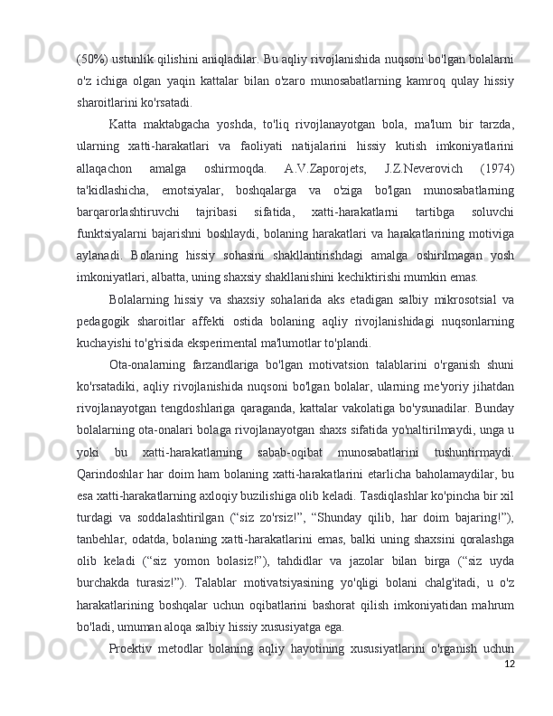 (50%) ustunlik qilishini aniqladilar. Bu aqliy rivojlanishida nuqsoni bo'lgan bolalarni
o'z   ichiga   olgan   yaqin   kattalar   bilan   o'zaro   munosabatlarning   kamroq   qulay   hissiy
sharoitlarini ko'rsatadi.
Katta   maktabgacha   yoshda,   to'liq   rivojlanayotgan   bola,   ma'lum   bir   tarzda,
ularning   xatti-harakatlari   va   faoliyati   natijalarini   hissiy   kutish   imkoniyatlarini
allaqachon   amalga   oshirmoqda.   A.V.Zaporojets,   J.Z.Neverovich   (1974)
ta'kidlashicha,   emotsiyalar,   boshqalarga   va   o'ziga   bo'lgan   munosabatlarning
barqarorlashtiruvchi   tajribasi   sifatida,   xatti-harakatlarni   tartibga   soluvchi
funktsiyalarni   bajarishni   boshlaydi,   bolaning   harakatlari   va   harakatlarining   motiviga
aylanadi.   Bolaning   hissiy   sohasini   shakllantirishdagi   amalga   oshirilmagan   yosh
imkoniyatlari, albatta, uning shaxsiy shakllanishini kechiktirishi mumkin emas.
Bolalarning   hissiy   va   shaxsiy   sohalarida   aks   etadigan   salbiy   mikrosotsial   va
pedagogik   sharoitlar   affekti   ostida   bolaning   aqliy   rivojlanishidagi   nuqsonlarning
kuchayishi to'g'risida eksperimental ma'lumotlar to'plandi.
Ota-onalarning   farzandlariga   bo'lgan   motivatsion   talablarini   o'rganish   shuni
ko'rsatadiki,   aqliy   rivojlanishida   nuqsoni   bo'lgan   bolalar,   ularning   me'yoriy   jihatdan
rivojlanayotgan   tengdoshlariga   qaraganda,   kattalar   vakolatiga   bo'ysunadilar.   Bunday
bolalarning ota-onalari bolaga rivojlanayotgan shaxs sifatida yo'naltirilmaydi, unga u
yoki   bu   xatti-harakatlarning   sabab-oqibat   munosabatlarini   tushuntirmaydi.
Qarindoshlar har  doim  ham  bolaning xatti-harakatlarini  etarlicha baholamaydilar, bu
esa xatti-harakatlarning axloqiy buzilishiga olib keladi. Tasdiqlashlar ko'pincha bir xil
turdagi   va   soddalashtirilgan   (“siz   zo'rsiz!”,   “Shunday   qilib,   har   doim   bajaring!”),
tanbehlar,  odatda,  bolaning  xatti-harakatlarini   emas,   balki   uning  shaxsini   qoralashga
olib   keladi   (“siz   yomon   bolasiz!”),   tahdidlar   va   jazolar   bilan   birga   (“siz   uyda
burchakda   turasiz!”).   Talablar   motivatsiyasining   yo'qligi   bolani   chalg'itadi,   u   o'z
harakatlarining   boshqalar   uchun   oqibatlarini   bashorat   qilish   imkoniyatidan   mahrum
bo'ladi, umuman aloqa salbiy hissiy xususiyatga ega.
Proektiv   metodlar   bolaning   aqliy   hayotining   xususiyatlarini   o'rganish   uchun
12 