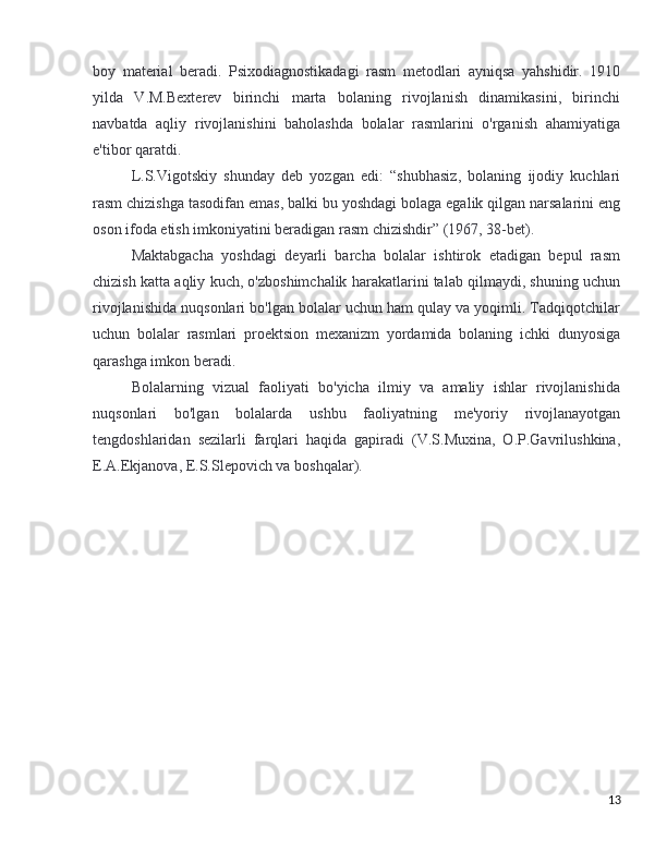boy   material   beradi.   Psixodiagnostikadagi   rasm   metodlari   ayniqsa   yahshidir.   1910
yilda   V.M.Bexterev   birinchi   marta   bolaning   rivojlanish   dinamikasini,   birinchi
navbatda   aqliy   rivojlanishini   baholashda   bolalar   rasmlarini   o'rganish   ahamiyatiga
e'tibor qaratdi.
L.S.Vigotskiy   shunday   deb   yozgan   edi:   “shubhasiz,   bolaning   ijodiy   kuchlari
rasm chizishga tasodifan emas, balki bu yoshdagi bolaga egalik qilgan narsalarini eng
oson ifoda etish imkoniyatini beradigan rasm chizishdir” (1967, 38-bet).
Maktabgacha   yoshdagi   deyarli   barcha   bolalar   ishtirok   etadigan   bepul   rasm
chizish katta aqliy kuch, o'zboshimchalik harakatlarini talab qilmaydi, shuning uchun
rivojlanishida nuqsonlari bo'lgan bolalar uchun ham qulay va yoqimli. Tadqiqotchilar
uchun   bolalar   rasmlari   proektsion   mexanizm   yordamida   bolaning   ichki   dunyosiga
qarashga imkon beradi.
Bolalarning   vizual   faoliyati   bo'yicha   ilmiy   va   amaliy   ishlar   rivojlanishida
nuqsonlari   bo'lgan   bolalarda   ushbu   faoliyatning   me'yoriy   rivojlanayotgan
tengdoshlaridan   sezilarli   farqlari   haqida   gapiradi   (V.S.Muxina,   O.P.Gavrilushkina,
E.A.Ekjanova, E.S.Slepovich va boshqalar).
13