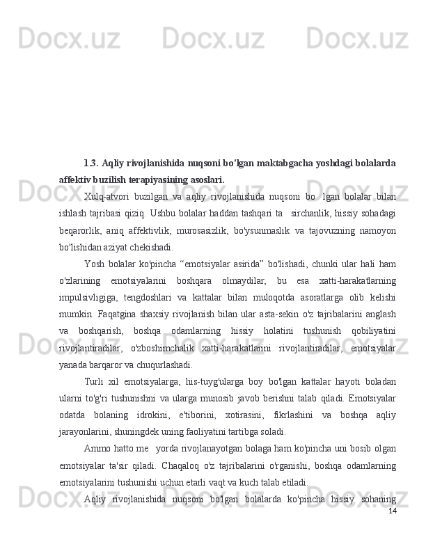 1.3. Aqliy rivojlanishida nuqsoni bo'lgan maktabgacha yoshdagi bolalarda
affektiv buzilish terapiyasining asoslari.
Xulq-atvori   buzilgan   va   aqliy   rivojlanishida   nuqsoni   bo lgan   bolalar   bilan’
ishlash   tajribasi   qiziq.   Ushbu   bolalar   haddan   tashqari   ta sirchanlik,   hissiy   sohadagi	
’
beqarorlik,   aniq   affektivlik,   murosasizlik,   bo'ysunmaslik   va   tajovuzning   namoyon
bo'lishidan aziyat chekishadi. 
Yosh   bolalar   ko'pincha   “emotsiyalar   asirida”   bo'lishadi,   chunki   ular   hali   ham
o'zlarining   emotsiyalarini   boshqara   olmaydilar,   bu   esa   xatti-harakatlarning
impulsivligiga,   tengdoshlari   va   kattalar   bilan   muloqotda   asoratlarga   olib   kelishi
mumkin.   Faqatgina   shaxsiy   rivojlanish   bilan   ular   asta-sekin   o'z   tajribalarini   anglash
va   boshqarish,   boshqa   odamlarning   hissiy   holatini   tushunish   qobiliyatini
rivojlantiradilar,   o'zboshimchalik   xatti-harakatlarini   rivojlantiradilar,   emotsiyalar
yanada barqaror va chuqurlashadi.
Turli   xil   emotsiyalarga,   his-tuyg'ularga   boy   bo'lgan   kattalar   hayoti   boladan
ularni   to'g'ri   tushunishni   va   ularga   munosib   javob   berishni   talab   qiladi.   Emotsiyalar
odatda   bolaning   idrokini,   e'tiborini,   xotirasini,   fikrlashini   va   boshqa   aqliy
jarayonlarini, shuningdek uning faoliyatini tartibga soladi.
Ammo hatto me yorda rivojlanayotgan bolaga ham ko'pincha uni bosib olgan	
’
emotsiyalar   ta'sir   qiladi.   Chaqaloq   o'z   tajribalarini   o'rganishi,   boshqa   odamlarning
emotsiyalarini tushunishi uchun etarli vaqt va kuch talab etiladi.
Aqliy   rivojlanishida   nuqsoni   bo'lgan   bolalarda   ko'pincha   hissiy   sohaning
14 