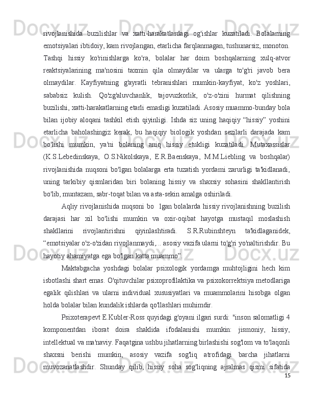 rivojlanishida   buzilishlar   va   xatti-harakatlardagi   og'ishlar   kuzatiladi.   Bolalarning
emotsiyalari ibtidoiy, kam rivojlangan, etarlicha farqlanmagan, tushunarsiz, monoton.
Tashqi   hissiy   ko'rinishlarga   ko'ra,   bolalar   har   doim   boshqalarning   xulq-atvor
reaktsiyalarining   ma'nosini   taxmin   qila   olmaydilar   va   ularga   to'g'ri   javob   bera
olmaydilar.   Kayfiyatning   g'ayratli   tebranishlari   mumkin-kayfiyat,   ko'z   yoshlari,
sababsiz   kulish.   Qo'zg'aluvchanlik,   tajovuzkorlik,   o'z-o'zini   hurmat   qilishning
buzilishi, xatti-harakatlarning etarli emasligi kuzatiladi. Asosiy muammo-bunday bola
bilan   ijobiy   aloqani   tashkil   etish   qiyinligi.   Ishda   siz   uning   haqiqiy   “hissiy”   yoshini
etarlicha   baholashingiz   kerak,   bu   haqiqiy   biologik   yoshdan   sezilarli   darajada   kam
bo'lishi   mumkin,   ya'ni   bolaning   aniq   hissiy   etukligi   kuzatiladi.   Mutaxassislar
(K.S.Lebedinskaya,   O.S.Nikolskaya,   E.R.Baenskaya,   M.M.Liebling   va   boshqalar)
rivojlanishida   nuqsoni   bo'lgan   bolalarga   erta   tuzatish   yordami   zarurligi   ta'kidlanadi,
uning   tarkibiy   qismlaridan   biri   bolaning   hissiy   va   shaxsiy   sohasini   shakllantirish
bo'lib, muntazam, sabr-toqat bilan va asta-sekin amalga oshiriladi.
Aqliy rivojlanishida nuqsoni bo lgan bolalarda hissiy rivojlanishning buzilish
darajasi   har   xil   bo'lishi   mumkin   va   oxir-oqibat   hayotga   mustaqil   moslashish
shakllarini   rivojlantirishni   qiyinlashtiradi.   S.R.Rubinshteyn   ta'kidlaganidek,
“emotsiyalar o'z-o'zidan rivojlanmaydi,... asosiy vazifa ularni to'g'ri yo'naltirishdir. Bu
hayotiy ahamiyatga ega bo'lgan katta muammo”. 
Maktabgacha   yoshdagi   bolalar   psixologik   yordamga   muhtojligini   hech   kim
isbotlashi shart emas. O'qituvchilar psixoprofilaktika va psixokorrektsiya metodlariga
egalik   qilishlari   va   ularni   individual   xususiyatlari   va   muammolarini   hisobga   olgan
holda bolalar bilan kundalik ishlarda qo'llashlari muhimdir.
Psixoterapevt E.Kubler-Ross quyidagi g'oyani ilgari surdi: "inson salomatligi 4
komponentdan   iborat   doira   shaklida   ifodalanishi   mumkin:   jismoniy,   hissiy,
intellektual va ma'naviy. Faqatgina ushbu jihatlarning birlashishi sog'lom va to'laqonli
shaxsni   berishi   mumkin,   asosiy   vazifa   sog'liq   atrofidagi   barcha   jihatlarni
muvozanatlashdir.   Shunday   qilib,   hissiy   soha   sog'liqning   ajralmas   qismi   sifatida
15