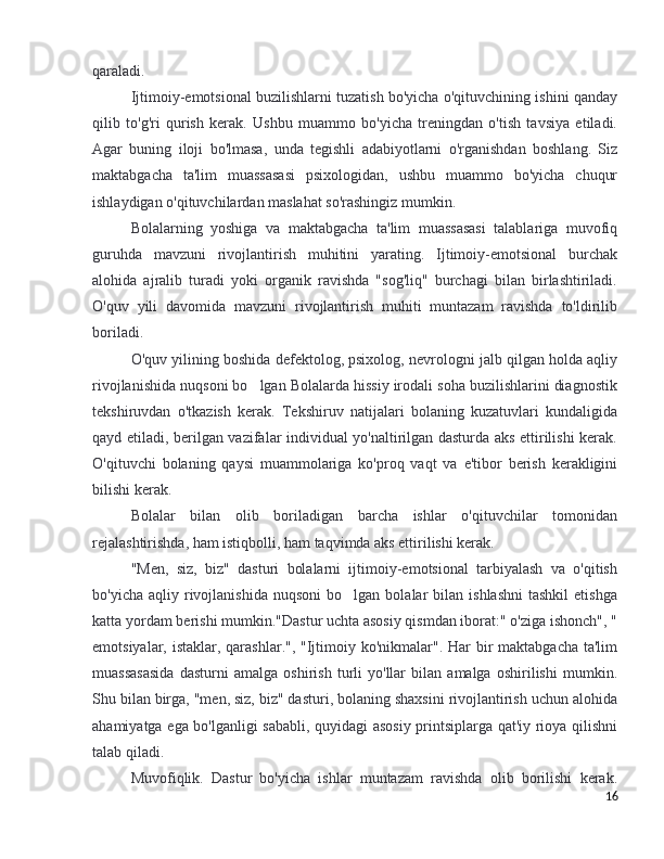 qaraladi.
Ijtimoiy-emotsional buzilishlarni tuzatish bo'yicha o'qituvchining ishini qanday
qilib   to'g'ri   qurish   kerak.   Ushbu   muammo   bo'yicha   treningdan   o'tish   tavsiya   etiladi.
Agar   buning   iloji   bo'lmasa,   unda   tegishli   adabiyotlarni   o'rganishdan   boshlang.   Siz
maktabgacha   ta'lim   muassasasi   psixologidan,   ushbu   muammo   bo'yicha   chuqur
ishlaydigan o'qituvchilardan maslahat so'rashingiz mumkin. 
Bolalarning   yoshiga   va   maktabgacha   ta'lim   muassasasi   talablariga   muvofiq
guruhda   mavzuni   rivojlantirish   muhitini   yarating.   Ijtimoiy-emotsional   burchak
alohida   ajralib   turadi   yoki   organik   ravishda   "sog'liq"   burchagi   bilan   birlashtiriladi.
O'quv   yili   davomida   mavzuni   rivojlantirish   muhiti   muntazam   ravishda   to'ldirilib
boriladi. 
O'quv yilining boshida defektolog, psixolog, nevrologni jalb qilgan holda aqliy
rivojlanishida nuqsoni bo lgan Bolalarda hissiy irodali soha buzilishlarini diagnostik’
tekshiruvdan   o'tkazish   kerak.   Tekshiruv   natijalari   bolaning   kuzatuvlari   kundaligida
qayd etiladi, berilgan vazifalar individual yo'naltirilgan dasturda aks ettirilishi kerak.
O'qituvchi   bolaning   qaysi   muammolariga   ko'proq   vaqt   va   e'tibor   berish   kerakligini
bilishi kerak. 
Bolalar   bilan   olib   boriladigan   barcha   ishlar   o'qituvchilar   tomonidan
rejalashtirishda, ham istiqbolli, ham taqvimda aks ettirilishi kerak.
"Men,   siz,   biz"   dasturi   bolalarni   ijtimoiy-emotsional   tarbiyalash   va   o'qitish
bo'yicha  aqliy  rivojlanishida  nuqsoni   bo lgan  bolalar   bilan   ishlashni  tashkil   etishga	
’
katta yordam berishi mumkin."Dastur uchta asosiy qismdan iborat:" o'ziga ishonch", "
emotsiyalar, istaklar, qarashlar.", "Ijtimoiy ko'nikmalar". Har  bir  maktabgacha ta'lim
muassasasida   dasturni   amalga   oshirish   turli   yo'llar   bilan   amalga   oshirilishi   mumkin.
Shu bilan birga, "men, siz, biz" dasturi, bolaning shaxsini rivojlantirish uchun alohida
ahamiyatga ega bo'lganligi sababli, quyidagi asosiy printsiplarga qat'iy rioya qilishni
talab qiladi. 
Muvofiqlik.   Dastur   bo'yicha   ishlar   muntazam   ravishda   olib   borilishi   kerak.
16 