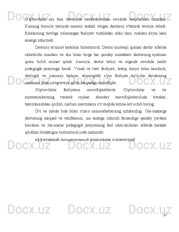 O'qituvchilar   uni   kun   davomida   moslashuvchan   ravishda   tarqatishlari   mumkin.
Kunning   birinchi   yarmida   maxsus   tashkil   etilgan   darslarni   o'tkazish   tavsiya   etiladi.
Bolalarning   tartibga   solinmagan   faoliyati   tushlikdan   oldin   ham,   tushdan   keyin   ham
amalga oshiriladi. 
Dasturiy ta'minot tarkibini birlashtirish. Dastur mustaqil qisman dastur sifatida
ishlatilishi   mumkin   va   shu   bilan   birga   har   qanday   murakkab   dasturning   ajralmas
qismi   bo'lib   xizmat   qiladi.   Asosiysi,   dastur   tabiiy   va   organik   ravishda   yaxlit
pedagogik   jarayonga   kiradi.   Vizual   va   teatr   faoliyati,   tashqi   dunyo   bilan   tanishish,
ekologik   va   jismoniy   tarbiya,   shuningdek   o'yin   faoliyati   bo'yicha   darslarning
mazmuni bilan integratsiya qilish maqsadga muvofiqdir.
O'qituvchilar   faoliyatini   muvofiqlashtirish.   O'qituvchilar   va   tor
mutaxassislarning   tematik   rejalari   shunday   muvofiqlashtirilishi   kerakki,
takrorlanishdan qochib, ma'lum mavzularni o'z vaqtida ketma-ket ochib bering. 
D/s   va   oilada   bola   bilan   o'zaro   munosabatlarning   uzluksizligi.   Ota-onalarga
dasturning   maqsad   va   vazifalarini,   uni   amalga   oshirish   farzandiga   qanday   yordam
berishini   va   ota-onalar   pedagogik   jarayonning   faol   ishtirokchilari   sifatida   harakat
qilishlari kerakligini tushuntirish juda muhimdir.
аффективный  эмоциональный  дошкольник психический
17