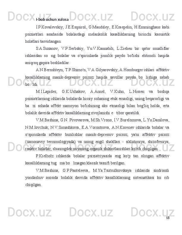 I - bob   uchun   xulosa
I . P . Kovalevskiy ,   J . E . Esquirol ,   G . Maudsley ,   E . Kraepelin ,   H . Emminghaus   kabi
psixiatrlari   asarlarida   bolalardagi   melankolik   kasalliklarning   birinchi   kasuistik
holatlari   tasvirlangan . 
S.A.Suxanov,   V.P.Serbskiy,   Yu.V.Kannabih,   L.Ziehen   bir   qator   mualliflar
ishlaridan   so ng   bolalar   va   o'spirinlarda   jinnilik   paydo   bo'lishi   ehtimoli   haqida’
aniqroq gapira boshladilar.
A.N.Bernshteyn, T.P.Shimo'n, V.A.Gilyarovskiy, A.Homburger ishlari  affektiv
kasalliklarning   manik-depressiv   psixoz   haqida   savollar   paydo   bo lishiga   sabab	
’
bo ldi. 	
’
M.I.Lapides,   G.K.Ushakov,   A.Annel,   V.Kuhn,   L.Nissen   va   boshqa
psixiatrlarning ishlarida bolalarda hissiy sohaning etuk emasligi, uning beqarorligi va
ba zi   sohada   affekt   namoyon   bo'lishining   aks   etmasligi   bilan   bog'liq   holda,   erta
’
bolalik davrida affektiv kasalliklarning rivojlanishi e tibor qaratildi.	
’
V.M.Bashina, G.N. Pivovarova, M.Sh.Vrono, I.V.Burelomova, L.Yu.Danilova,
N.M.Iovchuk,   N.V.Simashkova,   E.A.Vorontsova,   A.N.Korenev   ishlarida   bolalar   va
o'spirinlarda   affektiv   buzilishlar   manik-depressiv   psixoz,   ya'ni   affektiv   psixoz
(zamonaviy   terminologiyada)   va   uning   engil   shakllari   -   siklotimiya,   shizofreniya,
reaktiv holatlar, shuningdek miyaning organik shikastlanishlari ko'rib chiqilgan. 
P.Kielholz   ishlarida   bolalar   psixiatriyasida   eng   ko'p   tan   olingan   affektiv
kasalliklarning tug ma bo lmagan klassik tasnifi berilgan.	
’ ’
V.M.Bashina,   G.P.Panteleeva,   M.Ya.Tsutsulkovskaya   ishlarida   sindromli
yondashuv   asosida   bolalik   davrida   affektiv   kasalliklarning   sistematikasi   ko rib	
’
chiqilgan.
18 