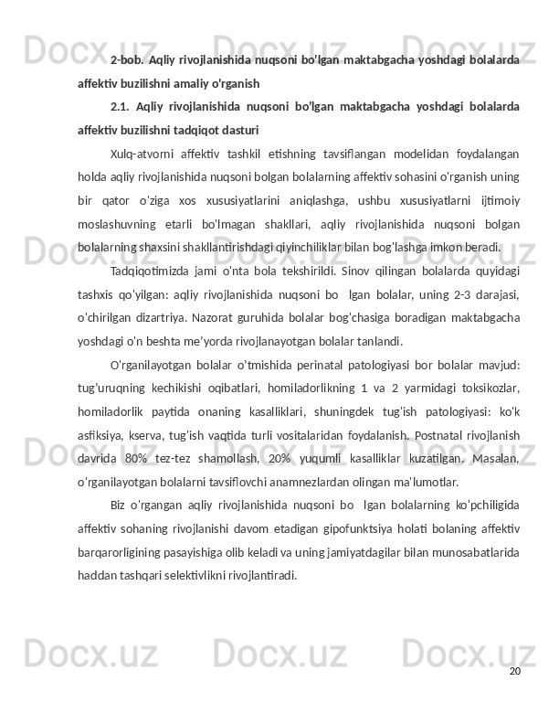 2-bob. Aqliy rivojlanishida nuqsoni bo'lgan maktabgacha yoshdagi bolalarda
affektiv buz ilish ni amaliy o'rganish
2.1.   Aqliy   rivojlanishida   nuqsoni   bo'lgan   maktabgacha   yoshdagi   bolalarda
affektiv buz ilish ni tadqiqot dasturi
Xulq-atvorni   affektiv   tashkil   etishning   tavsiflangan   modelidan   foydalangan
holda aqliy rivojlanishida nuqsoni bolgan bolalarning affektiv sohasini o'rganish uning’
bir   qator   o'ziga   xos   xususiyatlarini   aniqlashga,   ushbu   xususiyatlarni   ijtimoiy
moslashuvning   etarli   bo'lmagan   shakllari,   aqliy   rivojlanishida   nuqsoni   bolgan	
’
bolalarning shaxsini shakllantirishdagi qiyinchiliklar bilan bog'lashga imkon beradi.
Tadqiqotimizda   jami   o'nta   bola   tekshirildi.   Sinov   qilingan   bolalarda   quyidagi
tashxis   qo'yilgan:   aqliy   rivojlanishida   nuqsoni   bo lgan   bolalar,   uning   2-3   darajasi,	
’
o'chirilgan   dizartriya.   Nazorat   guruhida   bolalar   bog ' chasiga   boradigan   maktabgacha
yoshdagi   o ' n   beshta   me ’ yorda   rivojlanayotgan   bolalar   tanlandi .
O ' rganilayotgan   bolalar   o ’ tmishida   perinatal   patologiyasi   bor   bolalar   mavjud :
tug ’ uruqning   kechikishi   oqibatlari ,   homiladorlikning   1   va   2   yarmidagi   toksikozlar ,
homiladorlik   paytida   onaning   kasalliklari ,   shuningdek   tug ' ish   patologiyasi :   ko ' k
asfiksiya ,   kserva ,   tug ' ish   vaqtida   turli   vositalaridan   foydalanish .   Postnatal   rivojlanish
davrida   80%   tez-tez   shamollash,   20%   yuqumli   kasalliklar   kuzatilgan.   Masalan,
o'rganilayotgan bolalarni tavsiflovchi anamnezlardan olingan ma'lumotlar.
Biz   o'rgangan   aqliy   rivojlanishida   nuqsoni   bo lgan   bolalarning   ko'pchiligida	
’
affektiv   sohaning   rivojlanishi   davom   etadigan   gipofunktsiya   holati   bolaning   affektiv
barqarorligining pasayishiga olib keladi va uning jamiyatdagilar bilan munosabatlarida
haddan tashqari selektivlikni rivojlantiradi.
20 