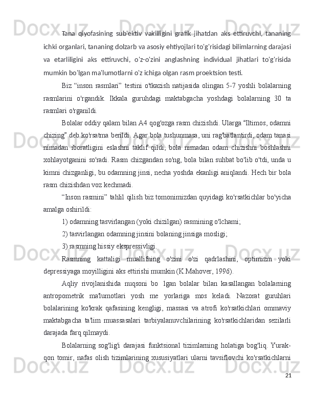 Tana   qiyofasining   sub'ektiv   vakilligini   grafik   jihatdan   aks   ettiruvchi,   tananing
ichki organlari, tananing dolzarb va asosiy ehtiyojlari to'g'risidagi bilimlarning darajasi
va   etarliligini   aks   ettiruvchi,   o'z-o'zini   anglashning   individual   jihatlari   to'g'risida
mumkin bo'lgan ma'lumotlarni o'z ichiga olgan rasm proektsion testi.
Biz  “inson   rasmlari”  testini  o'tkazish  natijasida   olingan  5-7  yoshli   bolalarning
rasmlarini   o'rgandik.   Ikkala   guruhdagi   maktabgacha   yoshdagi   bolalarning   30   ta
rasmlari o'rganildi.
Bolalar oddiy qalam bilan A4 qog'ozga rasm chizishdi. Ularga  Iltimos, odamni“
chizing  deb ko'rsatma berildi. Agar bola tushunmasa, uni rag'batlantirdi, odam tanasi	
”
nimadan   iboratligini   eslashni   taklif   qildi,   bola   nimadan   odam   chizishni   boshlashni
xohlayotganini so'radi. Rasm chizgandan so'ng, bola bilan suhbat bo'lib o'tdi, unda u
kimni chizganligi, bu odamning jinsi, necha yoshda ekanligi aniqlandi. Hech bir bola
rasm chizishdan voz kechmadi.
“Inson rasmini” tahlil qilish biz tomonimizdan quyidagi ko'rsatkichlar bo'yicha
amalga oshirildi:
1) odamning tasvirlangan (yoki chizilgan) rasmining o'lchami;
2) tasvirlangan odamning jinsini bolaning jinsiga mosligi;
3) rasmning hissiy ekspressivligi.
Rasmning   kattaligi   muallifning   o'zini   o'zi   qadrlashini,   optimizm   yoki
depressiyaga moyilligini aks ettirishi mumkin (K.Mahover, 1996).
Aqliy   rivojlanishida   nuqsoni   bo lgan   bolalar   bilan   kasallangan   bolalarning	
’
antropometrik   ma'lumotlari   yosh   me yorlariga   mos   keladi.   Nazorat   guruhlari
’
bolalarining   ko'krak   qafasining   kengligi,   massasi   va   atrofi   ko'rsatkichlari   ommaviy
maktabgacha   ta'lim   muassasalari   tarbiyalanuvchilarining   ko'rsatkichlaridan   sezilarli
darajada farq qilmaydi.
Bolalarning   sog'lig'i   darajasi   funktsional   tizimlarning   holatiga   bog'liq.   Yurak-
qon   tomir,   nafas   olish   tizimlarining   xususiyatlari   ularni   tavsiflovchi   ko'rsatkichlarni
21 