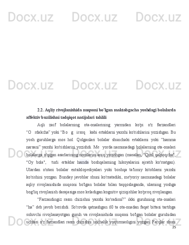 2.2. Aqliy rivojlanishida nuqsoni bo'lgan maktabgacha yoshdagi bolalarda
affektiv buzilishni tadqiqot natijalari tahlili
Aqli   zaif   bolalarning   ota-onalarining   yarmidan   ko'pi   o'z   farzandlari
“O rdakcha” yoki “Bo g irsoq  kabi ertaklarni yaxshi ko'rishlarini yozishgan. Bu’ ’ ’ ”
yosh   guruhlarga   mos   hol.   Qolganlari   bolalar   shunchaki   ertaklarni   yoki   “hamma
narsani” yaxshi ko'rishlarini yozishdi. Me yorda namunadagi bolalarning ota-onalari	
’
bolalarga o'qigan asarlarining nomlarini aniq yozishgan (masalan, "Qizil qalpoqcha",
"Oy   bola",     turli   ertaklar   h amda   boshqalarning   hikoyalarini   ajratib   ko'rsatgan).
Ulardan   o'ntasi   bolalar   entsiklopediyalari   yoki   boshqa   ta'limiy   kitoblarni   yaxshi
ko'rishini   yozgan.   Bunday   javoblar   shuni   ko'rsatadiki,   me'yoriy   namunadagi   bolalar
aqliy   rivojlanishida   nuqsoni   bo'lgan   bolalar   bilan   taqqoslaganda,   ularning   yoshga
bog'liq rivojlanish darajasiga mos keladigan kognitiv qiziqishlar ko'proq rivojlangan.
“Farzandingiz   rasm   chizishni   yaxshi   ko'radimi?”   ikki   guruhning   ota-onalari
“ha”  deb  javob   berishdi.   So'rovda  qatnashgan  60  ta  ota-onadan  faqat  bittasi   tartibga
soluvchi   rivojlanayotgan   guruh   va   rivojlanishida   nuqsoni   bo'lgan   bolalar   guruhidan
uchtasi o'z farzandlari rasm chizishni unchalik yoqtirmasligini yozgan. Farqlar shuni
25 