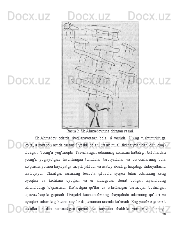 Rasm 2. Sh.Ahmadovning chizgan rasmi.
Sh.Ahmadov   odatda   rivojlanayotgan   bola,   6   yoshda.   Uning   tushuntirishiga
ko ' ra ,  u   soyabon   ostida   turgan  5  yoshli   bolani  ( rasm   muallifining   yoshidan   kichikroq )
chizgan .   Yomg ' ir   yog ' moqda .   Tasvirlangan   odamning   kichkina   kattaligi ,   bulutlardan
yomg ' ir   yog ' ayotgani   tasvirlangan   tomchilar   tarbiyachilar   va   ota - onalarning   bola
ko ' pincha   yomon   kayfiyatga   moyil ,  jahldor   va   asabiy   ekanligi   haqidagi   shikoyatlarini
tasdiqlaydi .   Chizilgan   rasmning   bezovta   qiluvchi   syujeti   bilan   odamning   keng
oyoqlari   va   kichkina   oyoqlari   va   er   chizig ' idan   iborat   bo ' lgan   tayanchning
ishonchliligi   to ' qnashadi .   Ko ' tarilgan   qo ' llar   va   ta ' kidlangan   barmoqlar   bostirilgan
tajovuz   haqida   gapiradi .   Dvigatel   kuchlanishining   chayqalishi   odamning   qo ' llari   va
oyoqlari   sohasidagi   kuchli   soyalarda ,  umuman   rasmda   ko ' rinadi .  Eng   yaxshisiga   umid
bulutlar   ortidan   ko ' rinadigan   quyosh   va   soyabon   shaklida   yomg ' irdan   himoya
28