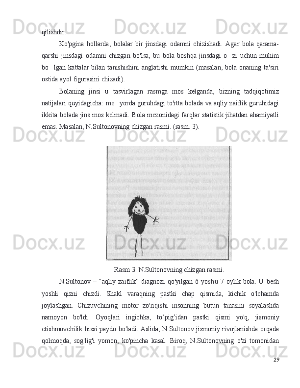 qilishdir .
Ko'pgina   hollarda,   bolalar   bir   jinsdagi   odamni   chizishadi.   Agar   bola   qarama-
qarshi   jinsdagi   odamni   chizgan   bo'lsa,   bu   bola   boshqa   jinsdagi   o zi   uchun   muhim’
bo lgan  kattalar   bilan  tanishishini   anglatishi   mumkin   (masalan,   bola  onaning   ta'siri	
’
ostida ayol figurasini chizadi).
Bolaning   jinsi   u   tasvirlagan   rasmga   mos   kelganda,   bizning   tadqiqotimiz
natijalari quyidagicha: me yorda guruhdagi to'rtta bolada va aqliy zaiflik guruhidagi	
’
ikkita bolada jins mos kelmadi. Bola mezonidagi farqlar statistik jihatdan ahamiyatli
emas. Masalan, N.Sultonovning chizgan rasmi. (rasm. 3).
Rasm  3. N.Sultonov ning   chizgan   rasmi .
N.Sultonov   –   “aqliy   zaiflik”   diagnozi   qo'yilgan   6   yosh u   7   oylik   bola.   U   besh
yoshli   qizni   chizdi.   Shakl   varaqning   pastki   chap   qismida,   kichik   o'lchamda
joylashgan.   Chizuvchining   motor   zo'riqishi   insonning   butun   tanasini   soyalashda
namoyon   bo'ldi.   Oyoqlari   ingichka,   to ’ pig ’ idan   pastki   qismi   yo'q,   jismoniy
etishmovchilik hissi paydo bo'ladi. Aslida, N.Sultonov jismoniy rivojlanishda orqada
qolmoqda,   sog'lig'i   yomon,   ko'pincha   kasal.   Biroq,   N.Sultonovning   o'zi   tomonidan
29 