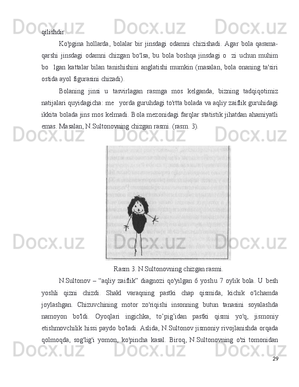 qilishdir .
Ko'pgina   hollarda,   bolalar   bir   jinsdagi   odamni   chizishadi.   Agar   bola   qarama-
qarshi   jinsdagi   odamni   chizgan   bo'lsa,   bu   bola   boshqa   jinsdagi   o zi   uchun   muhim
bo lgan  kattalar   bilan  tanishishini   anglatishi   mumkin   (masalan,   bola  onaning   ta'siri	
ostida ayol figurasini chizadi).
Bolaning   jinsi   u   tasvirlagan   rasmga   mos   kelganda,   bizning   tadqiqotimiz
natijalari quyidagicha: me yorda guruhdagi to'rtta bolada va aqliy zaiflik guruhidagi	
ikkita bolada jins mos kelmadi. Bola mezonidagi farqlar statistik jihatdan ahamiyatli
emas. Masalan, N.Sultonovning chizgan rasmi. (rasm. 3).
Rasm  3. N.Sultonov ning   chizgan   rasmi .
N.Sultonov   –   “aqliy   zaiflik”   diagnozi   qo'yilgan   6   yosh u   7   oylik   bola.   U   besh
yoshli   qizni   chizdi.   Shakl   varaqning   pastki   chap   qismida,   kichik   o'lchamda
joylashgan.   Chizuvchining   motor   zo'riqishi   insonning   butun   tanasini   soyalashda
namoyon   bo'ldi.   Oyoqlari   ingichka,   to ’ pig ’ idan   pastki   qismi   yo'q,   jismoniy
etishmovchilik hissi paydo bo'ladi. Aslida, N.Sultonov jismoniy rivojlanishda orqada
qolmoqda,   sog'lig'i   yomon,   ko'pincha   kasal.   Biroq,   N.Sultonovning   o'zi   tomonidan
29