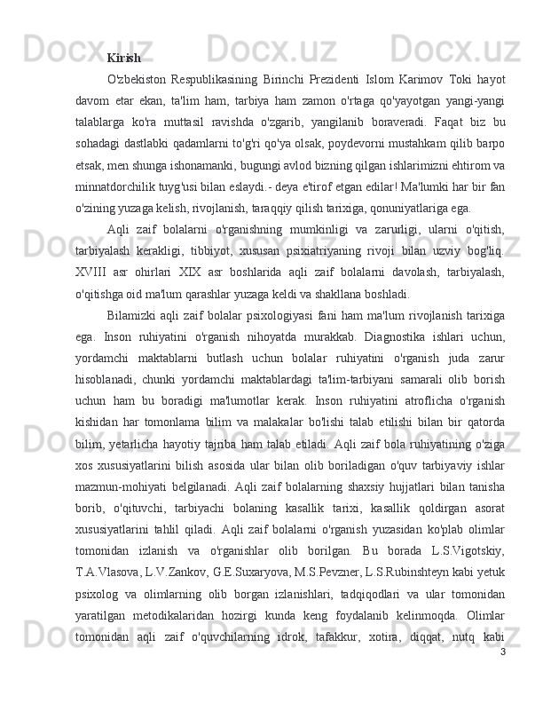 Kirish
O ' zbekiston   Respublikasining   Birinchi   Prezidenti   Islom   Karimov  “ Toki   hayot
davom   etar   ekan ,   ta ' lim   ham ,   tarbiya   ham   zamon   o ' rtaga   qo ' yayotgan   yangi - yangi
talablarga   ko ' ra   muttasil   ravishda   o ' zgarib ,   yangilanib   boraveradi .   Faqat   biz   bu
sohadagi   dastlabki   qadamlarni   to ' g ' ri   qo ' ya   olsak ,   poydevorni   mustahkam   qilib   barpo
etsak ,  men   shunga   ishonamanki ,  bugungi   avlod   bizning   qilgan   ishlarimizni   ehtirom   va
minnatdorchilik   tuyg ' usi   bilan   eslaydi .- 	
” deya   e ' tirof   etgan   edilar !  Ma'lumki har bir fan
o'zining yuzaga kelish, rivojlanish, taraqqiy qilish tarixiga, qonuniyatlariga ega.
Aqli   zaif   bolalarni   o'rganishning   mumkinligi   va   zarurligi,   ularni   o'qitish,
tarbiyalash   kerakligi,   tibbiyot,   xususan   psixiatriyaning   rivoji   bilan   uzviy   bog'liq.
XVIII   asr   ohirlari   XIX   asr   boshlarida   aqli   zaif   bolalarni   davolash,   tarbiyalash,
o'qitishga oid ma'lum qarashlar yuzaga keldi va shakllana boshladi.
Bilamizki   aqli   zaif   bolalar   psixologiyasi   fani   ham   ma'lum   rivojlanish   tarixiga
ega.   Inson   ruhiyatini   o'rganish   nihoyatda   murakkab.   Diagnostika   ishlari   uchun,
yordamchi   maktablarni   butlash   uchun   bolalar   ruhiyatini   o'rganish   juda   zarur
hisoblanadi,   chunki   yordamchi   maktablardagi   ta'lim-tarbiyani   samarali   olib   borish
uchun   ham   bu   boradigi   ma'lumotlar   kerak.   Inson   ruhiyatini   atroflicha   o'rganish
kishidan   har   tomonlama   bilim   va   malakalar   bo'lishi   talab   etilishi   bilan   bir   qatorda
bilim,   yetarlicha   hayotiy   tajriba   ham   talab   etiladi.   Aqli   zaif   bola   ruhiyatining   o'ziga
xos   xususiyatlarini   bilish   asosida   ular   bilan   olib   boriladigan   o'quv   tarbiyaviy   ishlar
mazmun-mohiyati   belgilanadi.   Aqli   zaif   bolalarning   shaxsiy   hujjatlari   bilan   tanisha
borib,   o'qituvchi,   tarbiyachi   bolaning   kasallik   tarixi,   kasallik   qoldirgan   asorat
xususiyatlarini   tahlil   qiladi.   Aqli   zaif   bolalarni   o'rganish   yuzasidan   ko'plab   olimlar
tomonidan   izlanish   va   o'rganishlar   olib   borilgan.   Bu   borada   L.S.Vigotskiy,
T.A.Vlasova, L.V.Zankov, G.E.Suxaryova, M.S.Pevzner, L.S.Rubinshteyn kabi yetuk
psixolog   va   olimlarning   olib   borgan   izlanishlari,   tadqiqodlari   va   ular   tomonidan
yaratilgan   metodikalaridan   hozirgi   kunda   keng   foydalanib   kelinmoqda.   Olimlar
tomonidan   aqli   zaif   o'quvchilarning   idrok,   tafakkur,   xotira,   diqqat,   nutq   kabi
3 