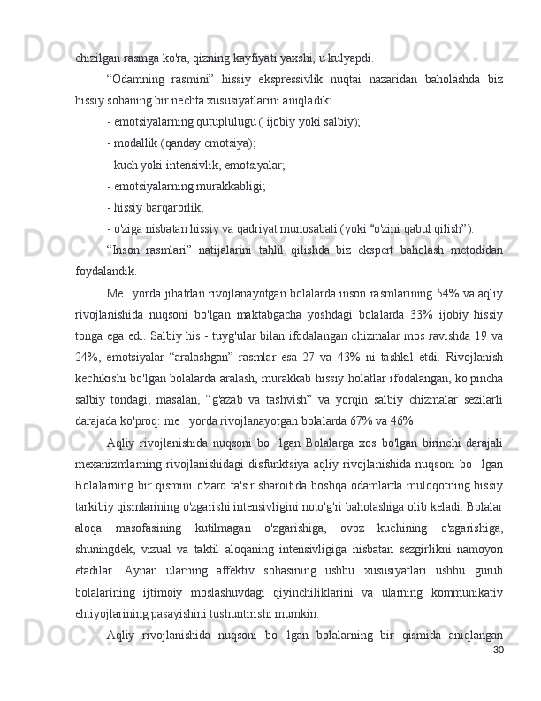 chizilgan rasmga ko'ra, qizning kayfiyati yaxshi, u kul y a p di.
“Odamning   rasmini”   hissiy   ekspressivlik   nuqtai   nazaridan   baholashda   biz
hissiy sohaning bir nechta xususiyatlarini aniqladik:
- emotsiyalarning qutuplulugu ( ijobiy yoki salbiy);
- modallik (qanday emotsiya);
- kuch yoki intensivlik, emotsiyalar;
- emotsiyalarning murakkabligi;
- hissiy barqarorlik;
- o'ziga nisbatan hissiy va qadriyat munosabati (yoki  o'zini qabul qilish”).“
“Inson   rasmlari”   natijalarini   tahlil   qilishda   biz   ekspert   baholash   metodidan
foydalandik.
Me yorda jihatdan rivojlanayotgan bolalarda inson rasmlarining 54% va aqliy	
’
rivojlanishida   nuqsoni   bo'lgan   maktabgacha   yoshdagi   bolalarda   33%   ijobiy   hissiy
tonga ega edi. Salbiy his - tuyg'ular bilan ifodalangan chizmalar mos ravishda 19 va
24%,   emotsiyalar   “aralashgan”   rasmlar   esa   27   va   43%   ni   tashkil   etdi.   Rivojlanish
kechikishi bo'lgan bolalarda aralash, murakkab hissiy holatlar ifodalangan, ko'pincha
salbiy   tondagi,   masalan,   “g'azab   va   tashvish”   va   yorqin   salbiy   chizmalar   sezilarli
darajada ko'proq: me yorda rivojlanayotgan bolalarda 67% va 46%.	
’
Aqliy   rivojlanishida   nuqsoni   bo lgan   Bolalarga   xos   bo'lgan   birinchi   darajali	
’
mexanizmlarning   rivojlanishidagi   disfunktsiya   aqliy   rivojlanishida   nuqsoni   bo lgan	
’
Bolalarning bir qismini  o'zaro ta'sir sharoitida boshqa odamlarda muloqotning hissiy
tarkibiy qismlarining o'zgarishi intensivligini noto'g'ri baholashiga olib keladi. Bolalar
aloqa   masofasining   kutilmagan   o'zgarishiga,   ovoz   kuchining   o'zgarishiga,
shuningdek,   vizual   va   taktil   aloqaning   intensivligiga   nisbatan   sezgirlikni   namoyon
etadilar.   Aynan   ularning   affektiv   sohasining   ushbu   xususiyatlari   ushbu   guruh
bolalarining   ijtimoiy   moslashuvdagi   qiyinchiliklarini   va   ularning   kommunikativ
ehtiyojlarining pasayishini tushuntirishi mumkin.
Aqliy   rivojlanishida   nuqsoni   bo lgan   bolalarning   bir   qismida   aniqlangan	
’
30 