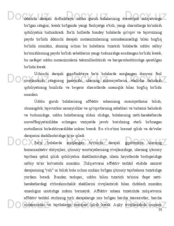 ikkinchi   darajali   disfunktsiya   ushbu   guruh   bolalarining   stereotipik   xulq-atvorga
bo'lgan   istagini,   kerak   bo'lganda   yangi   faoliyatga   o'tish,   yangi   sharoitlarga   ko'nikish
qobiliyatini   tushuntiradi.   Ba'zi   hollarda   bunday   bolalarda   qo'rquv   va   tajovuzning
paydo   bo'lishi   ikkinchi   darajali   mexanizmlarning   nomukammalligi   bilan   bog'liq
bo'lishi   mumkin,   shuning   uchun   bu   holatlarni   tuzatish   bolalarda   ushbu   salbiy
ko'rinishlarning paydo bo'lish sabablarini yangi tushunishga asoslangan bo'lishi kerak,
bu   nafaqat   ushbu   mexanizmlarni   takomillashtirish   va   barqarorlashtirishga   qaratilgan
bo'lishi kerak.
Uchinchi   darajali   gipofunktsiya   ba'zi   bolalarda   aniqlangan   dunyoni   faol
rivojlantirish   istagining   pasayishi,   ularning   imkoniyatlarini   etarlicha   baholash
qobiliyatining   buzilishi   va   beqaror   sharoitlarda   noaniqlik   bilan   bog'liq   bo'lishi
mumkin. 
Ushbu   guruh   bolalarining   affektiv   sohasining   xususiyatlarini   bilish,
shuningdek, tajovuzkor namoyishlar va qo'rquvlarning sabablari va turlarini baholash
va   tushunishga,   ushbu   holatlarning   oldini   olishga,   bolalarning   xatti-harakatlarida
muvaffaqiyatsizlikka   uchragan   vaziyatda   javob   berishning   etarli   bo'lmagan
metodlarini   birlashtirmaslikka   imkon   beradi.   Bu   o'z-o'zini   hurmat   qilish   va   da'volar
darajasini shakllantirishga ta'sir qiladi.
Ba'zi   bolalarda   aniqlangan   to'rtinchi   darajali   gipotenziya   ularning
kommunikativ   ehtiyojlari,   ijtimoiy   emotsiyalarining   rivojlanishiga,   ularning   ijtimoiy
tajribani   qabul   qilish   qobiliyatini   shakllantirishga,   ularni   hayotlarida   boshqarishga
salbiy   ta'sir   ko'rsatishi   mumkin.   Xulq-atvorni   affektiv   tashkil   etishda   nazorat
darajasining "roli" ni bilish bola uchun muhim bo'lgan ijtimoiy tajribalarni tuzatishga
yordam   beradi.   Bundan   tashqari,   ushbu   bilim   tuzatish   ta'sirini   faqat   xatti-
harakatlardagi   o'zboshimchalik   shakllarini   rivojlantirish   bilan   cheklash   mumkin
emasligini   unutishga   imkon   bermaydi.   Affektiv   sohani   tuzatishda   xulq-atvorni
affektiv   tashkil   etishning   turli   darajalariga   xos   bo'lgan   barcha   taassurotlar,   barcha
mexanizmlar   va   tajribalarga   murojaat   qilish   kerak.   Aqliy   rivojlanishida   nuqsoni
31 