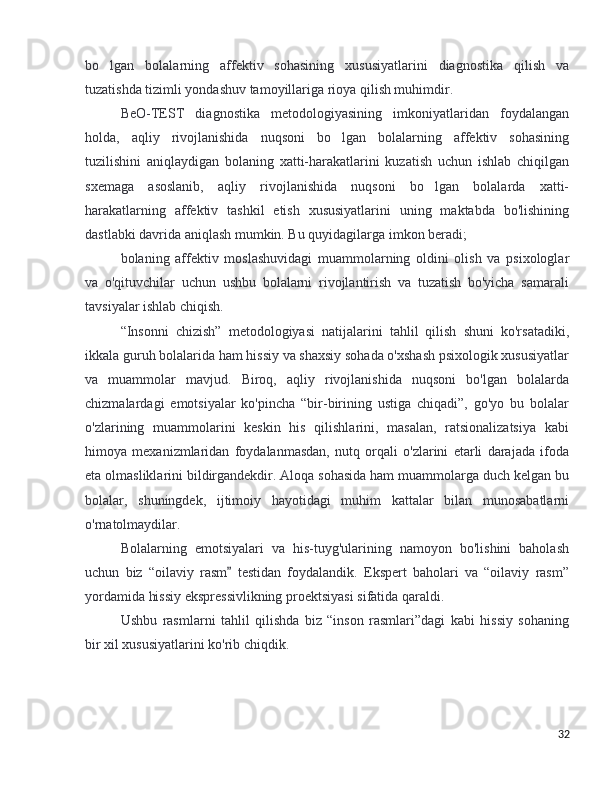 bo lgan   bolalarning   affektiv   sohasining   xususiyatlarini   diagnostika   qilish   va’
tuzatishda tizimli yondashuv tamoyillariga rioya qilish muhimdir.
BeO-TEST   diagnostika   metodologiyasining   imkoniyatlaridan   foydalangan
holda,   aqliy   rivojlanishida   nuqsoni   bo lgan   bolalarning   affektiv   sohasining	
’
tuzilishini   aniqlaydigan   bolaning   xatti-harakatlarini   kuzatish   uchun   ishlab   chiqilgan
sxemaga   asoslanib,   aqliy   rivojlanishida   nuqsoni   bo lgan   bolalarda   xatti-	
’
harakatlarning   affektiv   tashkil   etish   xususiyatlarini   uning   maktabda   bo'lishining
dastlabki davrida aniqlash mumkin. Bu quyidagilarga imkon beradi;
bolaning   affektiv   moslashuvidagi   muammolarning   oldini   olish   va   psixologlar
va   o'qituvchilar   uchun   ushbu   bolalarni   rivojlantirish   va   tuzatish   bo'yicha   samarali
tavsiyalar ishlab chiqish.
“Insonni   chizish”   metodologiyasi   natijalarini   tahlil   qilish   shuni   ko'rsatadiki,
ikkala guruh bolalarida ham hissiy va shaxsiy sohada o'xshash psixologik xususiyatlar
va   muammolar   mavjud.   Biroq,   aqliy   rivojlanishida   nuqsoni   bo'lgan   bolalarda
chizmalardagi   emotsiyalar   ko'pincha   “bir-birining   ustiga   chiqadi”,   go'yo   bu   bolalar
o'zlarining   muammolarini   keskin   his   qilishlarini,   masalan,   ratsionalizatsiya   kabi
himoya   mexanizmlaridan   foydalanmasdan,   nutq   orqali   o'zlarini   etarli   darajada   ifoda
eta olmasliklarini bildirgandekdir. Aloqa sohasida ham muammolarga duch kelgan bu
bolalar,   shuningdek,   ijtimoiy   hayotidagi   muhim   kattalar   bilan   munosabatlarni
o'rnatolmaydilar.
Bolalarning   emotsiyalari   va   his-tuyg'ularining   namoyon   bo'lishini   baholash
uchun   biz   “oilaviy   rasm   testidan   foydalandik.   Ekspert   baholari   va   “oilaviy   rasm”	
”
yordamida hissiy ekspressivlikning proektsiyasi sifatida qaraldi.
Ushbu   rasmlarni   tahlil   qilishda   biz   “inson   rasmlari”dagi   kabi   hissiy   sohaning
bir xil xususiyatlarini ko'rib chiqdik.
32 