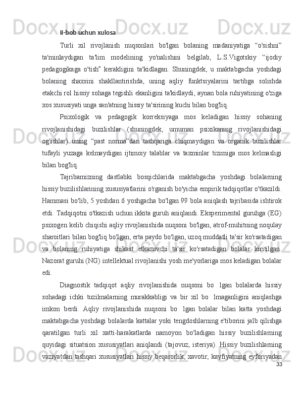 II-bob uchun xulosa
Turli   xil   rivojlanish   nuqsonlari   bo'lgan   bolaning   madaniyatiga   “o'sishni”
ta'minlaydigan   ta'lim   modelining   yo'nalishini   belgilab,   L.S.Vigotskiy   “ijodiy
pedagogikaga   o'tish   kerakligini   ta'kidlagan.   Shuningdek,   u   maktabgacha   yoshdagi”
bolaning   shaxsini   shakllantirishda,   uning   aqliy   funktsiyalarini   tartibga   solishda
etakchi rol hissiy sohaga tegishli ekanligini ta'kidlaydi, aynan bola ruhiyatining o'ziga
xos xususiyati unga san'atning hissiy ta'sirining kuchi bilan bog'liq.
Psixologik   va   pedagogik   korreksiyaga   mos   keladigan   hissiy   sohaning
rivojlanishidagi   buzilishlar   (shuningdek,   umuman   psixikaning   rivojlanishidagi
og'ishlar)   uning   “past   norma”dan   tashqariga   chiqmaydigan   va   organik   buzilishlar
tufayli   yuzaga   kelmaydigan   ijtimoiy   talablar   va   taxminlar   tizimiga   mos   kelmasligi
bilan bog'liq.
Tajribamizning   dastlabki   bosqichlarida   maktabgacha   yoshdagi   bolalarning
hissiy buzilishlarining xususiyatlarini o'rganish bo'yicha empirik tadqiqotlar o'tkazildi.
Hammasi bo'lib, 5 yoshdan 6 yoshgacha bo'lgan 99 bola aniqlash tajribasida ishtirok
etdi. Tadqiqotni o'tkazish uchun ikkita guruh aniqlandi. Eksperimental guruhga (EG)
psixogen kelib chiqishi aqliy rivojlanishida nuqsoni bo'lgan, atrof-muhitning noqulay
sharoitlari bilan bog'liq bo'lgan, erta paydo bo'lgan, uzoq muddatli ta'sir ko'rsatadigan
va   bolaning   ruhiyatiga   shikast   etkazuvchi   ta'sir   ko'rsatadigan   bolalar   kiritilgan.
Nazorat guruhi (NG) intellektual rivojlanishi yosh me'yorlariga mos keladigan bolalar
edi.
Diagnostik   tadqiqot   aqliy   rivojlanishida   nuqsoni   bo lgan   bolalarda   hissiy	
’
sohadagi   ichki   tuzilmalarning   murakkabligi   va   bir   xil   bo lmaganligini   aniqlashga	
’
imkon   berdi.   Aqliy   rivojlanishida   nuqsoni   bo lgan   bolalar   bilan   katta   yoshdagi	
’
maktabgacha yoshdagi bolalarda kattalar yoki tengdoshlarning e'tiborini jalb qilishga
qaratilgan   turli   xil   xatti-harakatlarda   namoyon   bo'ladigan   hissiy   buzilishlarning
quyidagi   situatsion   xususiyatlari   aniqlandi   (tajovuz,   isteriya).   Hissiy   buzilishlarning
vaziyatdan tashqari xususiyatlari hissiy beqarorlik, xavotir, kayfiyatning eyforiyadan
33 