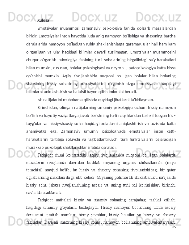 Xulosa
Emotsiyalar   muammosi   zamonaviy   psixologiya   fanida   dolzarb   masalalardan
biridir. Emotsiyalar inson hayotida juda aniq namoyon bo'lishiga va shaxsning barcha
darajalarida  namoyon   bo'ladigan   ruhiy  shakllanishlarga  qaramay,   ular   hali  ham   kam
o'rganilgan   va   ular   haqidagi   bilimlar   deyarli   tuzilmagan.   Emotsiyalar   muammosini
chuqur   o'rganish   psixologiya   fanining   turli   sohalarining   birgalikdagi   sa'y-harakatlari
bilan mumkin, xususan, bolalar psixologiyasi va neyron -, patopsixologiya katta hissa
qo'shishi   mumkin.   Aqliy   rivojlanishida   nuqsoni   bo lgan   bolalar   bilan   bolaning’
shaxsining   hissiy   sohasining   xususiyatlarini   o'rganish   sizga   emotsiyalar   haqidagi
bilimlarni aniqlashtirish va batafsil bayon qilish imkonini beradi.
Ish natijalarini muhokama qilishda quyidagi jihatlarni ta'kidlayman.
Birinchidan,   olingan   natijalarning   umumiy   psixologiya   uchun,   hissiy   namoyon
bo'lish va hayotiy vaziyatlarga javob berishning turli naqshlaridan tashkil topgan his -
tuyg'ular   va   hissiy-shaxsiy   soha   haqidagi   xolatlarni   aniqlashtirish   va   tuzishda   katta
ahamiyatga   ega.   Zamonaviy   umumiy   psixologiyada   emotsiyalar   inson   xatti-
harakatlarini   tartibga   soluvchi   va   rag'batlantiruvchi   turli   funktsiyalarni   bajaradigan
murakkab psixologik shakllanishlar sifatida qaraladi.
Tadqiqot   shuni   ko'rsatadiki,   aqliy   rivojlanishida   nuqsoni   bo lgan   bolalarda	
’
intrauterin   rivojlanish   davridan   boshlab   miyaning   organik   shikastlanishi   (miya
tomchisi)   mavjud   bo'lib,   bu   hissiy   va   shaxsiy   sohaning   rivojlanishidagi   bir   qator
og'ishlarning shakllanishiga olib keladi. Miyaning polimorfik shikastlanishi natijasida
hissiy   soha   (shaxs   rivojlanishining   asosi)   va   uning   turli   xil   ko'rinishlari   birinchi
navbatda azoblanadi.
Tadqiqot   natijalari   hissiy   va   shaxsiy   sohaning   darajadagi   tashkil   etilishi
haqidagi   umumiy   g'oyalarni   tasdiqlaydi.   Hissiy   namoyon   bo'lishning   uchta   asosiy
darajasini   ajratish   mumkin:   hissiy   javoblar,   hissiy   holatlar   va   hissiy   va   shaxsiy
fazilatlar.   Darajali   shaxsning   hissiy   sohasi   namoyon   bo'lishining   ambivalentsiyasini
35 