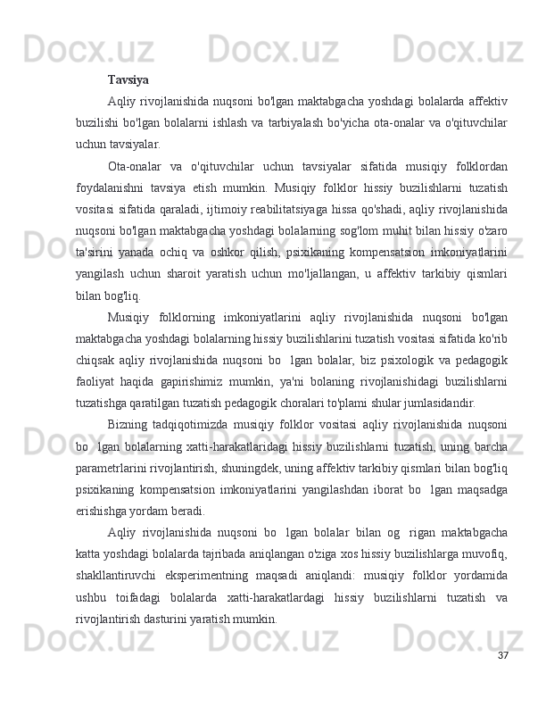 Tavsiya
Aqliy  rivojlanishida   nuqsoni  bo'lgan  maktabgacha  yoshdagi   bolalarda   affektiv
buzilishi  bo'lgan  bolalarni  ishlash  va  tarbiyalash   bo'yicha  ota-onalar   va  o'qituvchilar
uchun tavsiyalar.
Ota-onalar   va   o'qituvchilar   uchun   tavsiyalar   sifatida   musiqiy   folklordan
foydalanishni   tavsiya   etish   mumkin.   Musiqiy   folklor   hissiy   buzilishlarni   tuzatish
vositasi  sifatida qaraladi, ijtimoiy reabilitatsiyaga  hissa  qo'shadi,  aqliy rivojlanishida
nuqsoni bo'lgan maktabgacha yoshdagi bolalarning sog'lom muhit bilan hissiy o'zaro
ta'sirini   yanada   ochiq   va   oshkor   qilish,   psixikaning   kompensatsion   imkoniyatlarini
yangilash   uchun   sharoit   yaratish   uchun   mo'ljallangan,   u   affektiv   tarkibiy   qismlari
bilan bog'liq.
Musiqiy   folklorning   imkoniyatlarini   aqliy   rivojlanishida   nuqsoni   bo'lgan
maktabgacha yoshdagi bolalarning hissiy buzilishlarini tuzatish vositasi sifatida ko'rib
chiqsak   aqliy   rivojlanishida   nuqsoni   bo lgan   bolalar,   biz   psixologik   va   pedagogik’
faoliyat   haqida   gapirishimiz   mumkin,   ya'ni   bolaning   rivojlanishidagi   buzilishlarni
tuzatishga qaratilgan tuzatish pedagogik choralari to'plami shular jumlasidandir.
Bizning   tadqiqotimizda   musiqiy   folklor   vositasi   aqliy   rivojlanishida   nuqsoni
bo lgan   bolalarning   xatti-harakatlaridagi   hissiy   buzilishlarni   tuzatish,   uning   barcha	
’
parametrlarini rivojlantirish, shuningdek, uning affektiv tarkibiy qismlari bilan bog'liq
psixikaning   kompensatsion   imkoniyatlarini   yangilashdan   iborat   bo lgan   maqsadga	
’
erishishga yordam beradi.
Aqliy   rivojlanishida   nuqsoni   bo lgan   bolalar   bilan   og rigan   maktabgacha	
’ ’
katta yoshdagi bolalarda tajribada aniqlangan o'ziga xos hissiy buzilishlarga muvofiq,
shakllantiruvchi   eksperimentning   maqsadi   aniqlandi:   musiqiy   folklor   yordamida
ushbu   toifadagi   bolalarda   xatti-harakatlardagi   hissiy   buzilishlarni   tuzatish   va
rivojlantirish dasturini yaratish mumkin.
37 