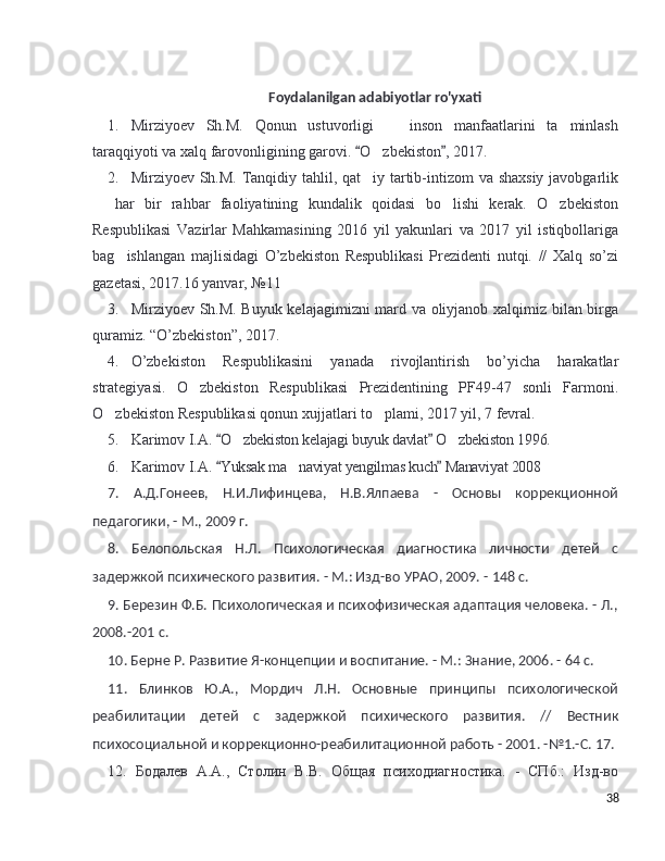 Foydalanilgan adabiyotlar ro'yxati
1. Mirziyoev   Sh.M.   Qonun   ustuvorligi     inson   manfaatlarini   ta minlash– ’
taraqqiyoti va xalq farovonligining garovi.  O zbekiston , 2017. 	
“ ”	’
2. Mirziyoev Sh.M. Tanqidiy tahlil, qat iy tartib-intizom va shaxsiy javobgarlik
’
  har   bir   rahbar   faoliyatining   kundalik   qoidasi   bo lishi   kerak.   O zbekiston	
– ’ ’
Respublikasi   Vazirlar   Mahkamasining   2016   yil   yakunlari   va   2017   yil   istiqbollariga
bag ishlangan   majlisidagi   O’zbekiston   Respublikasi   Prezidenti   nutqi.   //   Xalq   so’zi	
’
gazetasi, 2017.16 yanvar, №11 
3. Mirziyoev Sh.M. Buyuk kelajagimizni mard va oliyjanob xalqimiz bilan birga
quramiz. “O’zbekiston”, 2017. 
4. O’zbekiston   Respublikasini   yanada   rivojlantirish   bo’yicha   harakatlar
strategiyasi.   O zbekiston   Respublikasi   Prezidentining   PF49-47   sonli   Farmoni.	
’
O zbekiston Respublikasi qonun xujjatlari to plami, 2017 yil, 7 fevral. 	
’ ’
5. Karimov I.A.   O zbekiston kelajagi buyuk davlat  O zbekiston 1996. 	
“ ”	’ ’
6. Karimov I.A.   Yuksak ma naviyat yengilmas kuch  Manaviyat 2008	
“ ”	’
7.   А.Д.Гонеев,   Н.И.Лифинцева,   Н.В.Ялпаева   -   Основы   коррекционной
педагогики, - М., 2009 г.
8.   Белопольская   Н.Л.   Психологическая   диагностика   личности   детей   с
задержкой психического развития. - М.: Изд-во УРАО, 2009. - 148 с.
9. Березин Ф.Б. Психологическая и психофизическая адаптация человека. - Л.,
2008.-201 с.
10. Берне Р. Развитие Я-концепции и воспитание. - М.: Знание, 2006. - 64 с.
11.   Блинков   Ю.А.,   Мордич   Л.Н.   Основные   принципы   психологической
реабилитации   детей   с   задержкой   психического   развития.   //   Вестник
психосоциальной и коррекционно-реабилитационной работь - 2001. -№1.-С. 17. 
12.   Бодалев   А.А.,   Столин   В.В.   Общая   психодиагностика.   -   СПб.:   Изд-во
38 