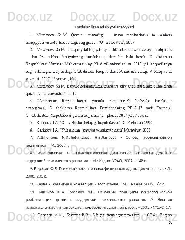 Foydalanilgan adabiyotlar ro'yxati
1. Mirziyoev   Sh.M.   Qonun   ustuvorligi     inson   manfaatlarini   ta minlash 
taraqqiyoti va xalq farovonligining garovi.  O zbekiston , 2017. 	
 	
2. Mirziyoev Sh.M. Tanqidiy tahlil, qat iy tartib-intizom va shaxsiy javobgarlik
  har   bir   rahbar   faoliyatining   kundalik   qoidasi   bo lishi   kerak.   O zbekiston	
  
Respublikasi   Vazirlar   Mahkamasining   2016   yil   yakunlari   va   2017   yil   istiqbollariga
bag ishlangan   majlisidagi   O’zbekiston   Respublikasi   Prezidenti   nutqi.   //   Xalq   so’zi	
gazetasi, 2017.16 yanvar, №11 
3. Mirziyoev Sh.M. Buyuk kelajagimizni mard va oliyjanob xalqimiz bilan birga
quramiz. “O’zbekiston”, 2017. 
4. O’zbekiston   Respublikasini   yanada   rivojlantirish   bo’yicha   harakatlar
strategiyasi.   O zbekiston   Respublikasi   Prezidentining   PF49-47   sonli   Farmoni.	
O zbekiston Respublikasi qonun xujjatlari to plami, 2017 yil, 7 fevral. 	
 
5. Karimov I.A.   O zbekiston kelajagi buyuk davlat  O zbekiston 1996. 	
 	 
6. Karimov I.A.   Yuksak ma naviyat yengilmas kuch  Manaviyat 2008	
 	
7.   А.Д.Гонеев,   Н.И.Лифинцева,   Н.В.Ялпаева   -   Основы   коррекционной
педагогики, - М., 2009 г.
8.   Белопольская   Н.Л.   Психологическая   диагностика   личности   детей   с
задержкой психического развития. - М.: Изд-во УРАО, 2009. - 148 с.
9. Березин Ф.Б. Психологическая и психофизическая адаптация человека. - Л.,
2008.-201 с.
10. Берне Р. Развитие Я-концепции и воспитание. - М.: Знание, 2006. - 64 с.
11.   Блинков   Ю.А.,   Мордич   Л.Н.   Основные   принципы   психологической
реабилитации   детей   с   задержкой   психического   развития.   //   Вестник
психосоциальной и коррекционно-реабилитационной работь - 2001. -№1.-С. 17. 
12.   Бодалев   А.А.,   Столин   В.В.   Общая   психодиагностика.   -   СПб.:   Изд-во
38