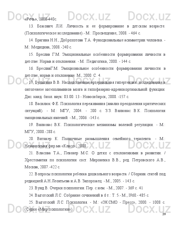 «Речь», 2000-440с.
13.   Божович   Л.И.   Личность   и   ее   формирование   в   детском   возрасте.
(Психологическое исследование).- М.: Просвещение, 2008. - 464 с. 
14. Брагина Н.Н., Доброхотова Т.А. Функциональные асимметрии человека. -
М.: Медицина, 2008.-240 с. 
15.   Бреслав   Г.М.   Эмоциональные   особенности   формирования   личности   в
детстве: Норма и отклонения. - М.: Педагогика, 2000. - 144 с. 
16.   БреславГ.М.   Эмоциональное   особенности   формирования   личности   в
детстве, норма и отклонение. М., 2000. С. 4.
17. Булыгина В.В. Наследственная артериальная гипертензия: исследование в
онтогенезе   катехоламинов   мозга   и   гипофазарно-адренокортикальной   функции:
Дис. канд. биол. наук: 03.00. 13 - Новосибирск, 2008. -157 с. 
18. Василюк Ф.Е. Психология переживания (анализ преодоления критических
ситуаций).   -   М.:   МГУ,   2004.   -   200   с.   З.З.   Вилюнас   В.К.   Психология
эмоциональных явлений. - М., 2006. -143 с. 
19.   Вилюнас   В.К.   Психологические   механизмы   волевой   регуyции.   -   М.:
МГУ, 2000.-288 с. 
20.   Витакер   К.   Полночные   размышления   семейного   терапевта.   -   М.:
Независимая фир.ма «Класс», 2008. 
21.   Власова   Т.А.,   Певзнер   М.С.   О   детях   с   отклонениями   в   развитии.   /
Хрестоматия   по   психологии   сост.   Мироненко   В.В.,   ред.   Петровского   А.В.,
Москва, 2007.-422 с. 
22. Вопросы психологии ребенка дошкольного возраста. / Сборник статей под
редакцией А.Н.Леонтьева и А.В. Запорожец. - М., 2005. - 143 с. 
23. Вунд В. Очерки психологии. Пер. с нем. - М., 2007. - 369 с. 41
24. Выготский Л.С. Собрание сочинений в 6 т.: Т. 5.- М., I960.- 485 с. 
25.   Выготский   Л.С.   Психология.   -   М.:   «ЭКСМО   -   Пресс»,   2000.   -   1008   с.
(Серия «Мир психологии»). 
39