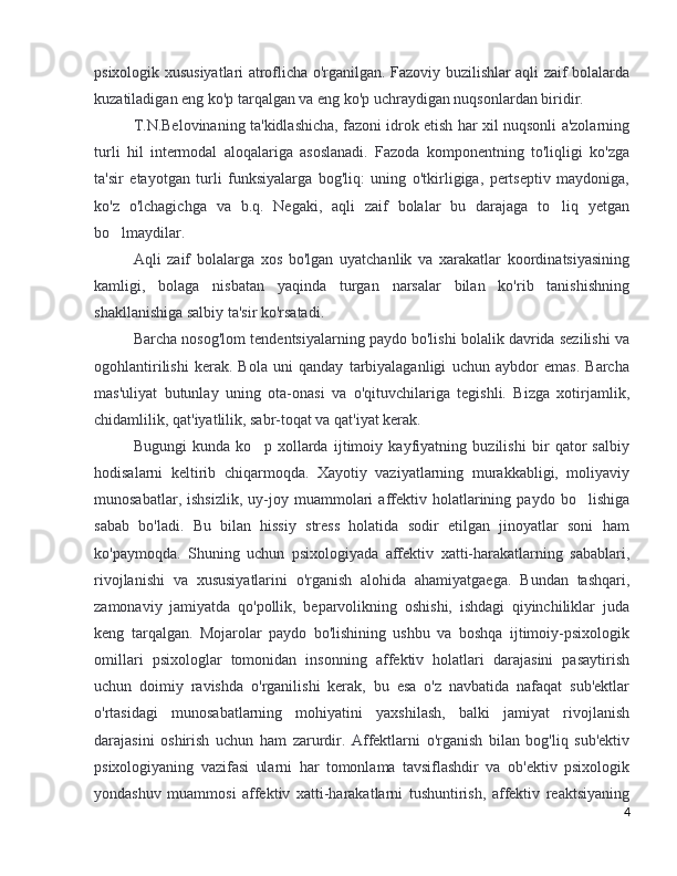 psixologik xususiyatlari atroflicha o'rganilgan. Fazoviy buzilishlar aqli zaif bolalarda
kuzatiladigan eng ko'p tarqalgan va eng ko'p uchraydigan nuqsonlardan biridir. 
T.N.Belovinaning ta'kidlashicha, fazoni idrok etish har xil nuqsonli a'zolarning
turli   hil   intermodal   aloqalariga   asoslanadi.   Fazoda   komponentning   to'liqligi   ko'zga
ta'sir   etayotgan   turli   funksiyalarga   bog'liq:   uning   o'tkirligiga,   pertseptiv   maydoniga,
ko'z   o'lchagichga   va   b.q.   Negaki,   aqli   zaif   bolalar   bu   darajaga   to liq   yetgan‘
bo lmaydilar. 	
‘
Aqli   zaif   bolalarga   xos   bo'lgan   uyatchanlik   va   xarakatlar   koordinatsiyasining
kamligi,   bolaga   nisbatan   yaqinda   turgan   narsalar   bilan   ko'rib   tanishishning
shakllanishiga salbiy ta'sir ko'rsatadi. 
Barcha nosog'lom tendentsiyalarning paydo bo'lishi bolalik davrida sezilishi va
ogohlantirilishi   kerak.   Bola   uni   qanday   tarbiyalaganligi   uchun   aybdor   emas.   Barcha
mas'uliyat   butunlay   uning   ota-onasi   va   o'qituvchilariga   tegishli.   Bizga   xotirjamlik,
chidamlilik, qat'iyatlilik, sabr-toqat va qat'iyat kerak. 
Bugungi   kunda   ko p   xollarda   ijtimoiy   kayfiyatning   buzilishi   bir   qator   salbiy	
’
hodisalarni   keltirib   chiqarmoqda.   Xayotiy   vaziyatlarning   murakkabligi,   moliyaviy
munosabatlar,   ishsizlik,   uy-joy   muammolari   affektiv   holatlarining   paydo  bo lishiga	
’
sabab   bo'ladi.   Bu   bilan   hissiy   stress   holatida   sodir   etilgan   jinoyatlar   soni   ham
ko'paymoqda.   Shuning   uchun   psixologiyada   affektiv   xatti-harakatlarning   sabablari,
rivojlanishi   va   xususiyatlarini   o'rganish   alohida   ahamiyatgaega.   Bundan   tashqari,
zamonaviy   jamiyatda   qo'pollik,   beparvolikning   oshishi,   ishdagi   qiyinchiliklar   juda
keng   tarqalgan.   Mojarolar   paydo   bo'lishining   ushbu   va   boshqa   ijtimoiy-psixologik
omillari   psixologlar   tomonidan   insonning   affektiv   holatlari   darajasini   pasaytirish
uchun   doimiy   ravishda   o'rganilishi   kerak,   bu   esa   o'z   navbatida   nafaqat   sub'ektlar
o'rtasidagi   munosabatlarning   mohiyatini   yaxshilash,   balki   jamiyat   rivojlanish
darajasini   oshirish   uchun   ham   zarurdir.   Affektlarni   o'rganish   bilan   bog'liq   sub'ektiv
psixologiyaning   vazifasi   ularni   har   tomonlama   tavsiflashdir   va   ob'ektiv   psixologik
yondashuv   muammosi   affektiv   xatti-harakatlarni   tushuntirish,   affektiv   reaktsiyaning
4 