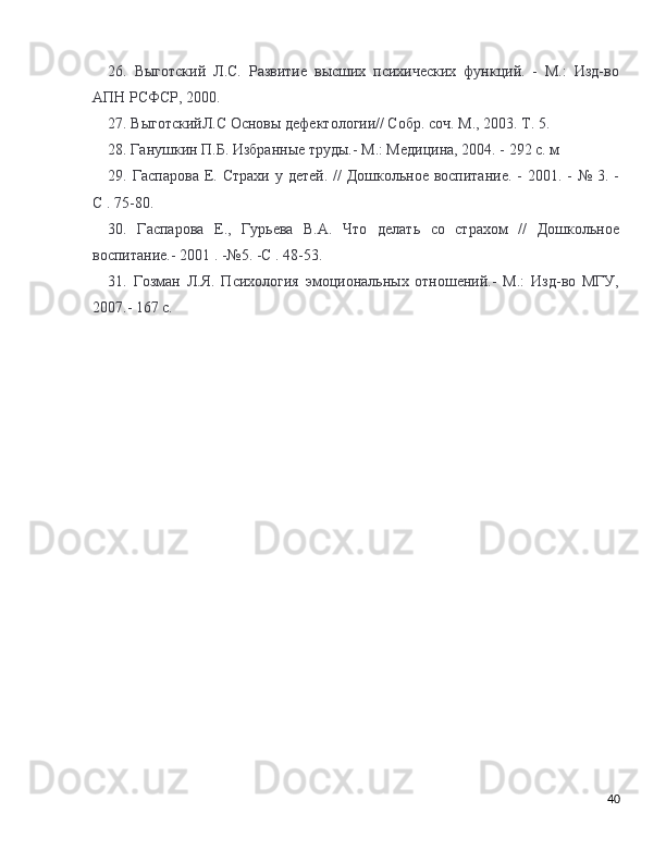 26.   Выготский   Л.С.   Развитие   высших   психических   функций.   -   М.:   Изд-во
АПН РСФСР, 2000. 
27. ВыготскийЛ.С Основы дефектологии// Собр. соч. М., 2003. Т. 5.
28. Ганушкин П.Б. Избранные труды.- М.: Медицина, 2004. - 292 с. м 
29. Гаспарова Е. Страхи  у детей. //  Дошкольное воспитание.  - 2001. -  № 3. -
С . 75-80. 
30.   Гаспарова   Е.,   Гурьева   В.А.   Что   делать   со   страхом   //   Дошкольное
воспитание.- 2001 . -№5. -С . 48-53. 
31.   Гозман   Л.Я.   Психология   эмоциональных   отношений.-   М.:   Изд-во   МГУ,
2007.- 167 с. 
40