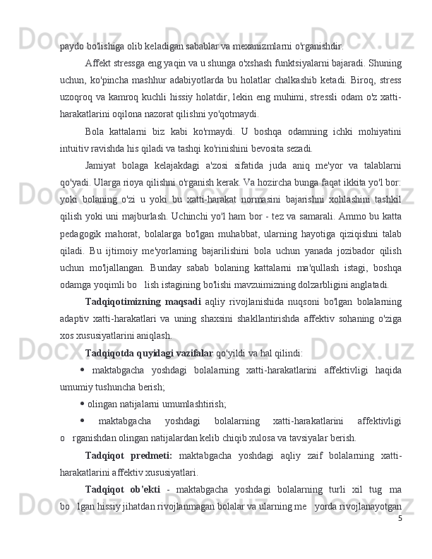 paydo bo'lishiga olib keladigan sabablar va mexanizmlarni o'rganishdir. 
Affekt stressga eng yaqin va u shunga o'xshash funktsiyalarni bajaradi. Shuning
uchun,   ko'pincha   mashhur   adabiyotlarda   bu   holatlar   chalkashib   ketadi.   Biroq,   stress
uzoqroq va kamroq kuchli hissiy holatdir, lekin eng muhimi, stressli  odam o'z xatti-
harakatlarini oqilona nazorat qilishni yo'qotmaydi.
Bola   kattalarni   biz   kabi   ko'rmaydi.   U   boshqa   odamning   ichki   mohiyatini
intuitiv ravishda his qiladi va tashqi ko'rinishini bevosita sezadi. 
Jamiyat   bolaga   kelajakdagi   a'zosi   sifatida   juda   aniq   me'yor   va   talablarni
qo'yadi. Ularga rioya qilishni o'rganish kerak. Va hozircha bunga faqat ikkita yo'l bor:
yoki   bolaning   o'zi   u   yoki   bu   xatti-harakat   normasini   bajarishni   xohlashini   tashkil
qilish yoki uni majburlash. Uchinchi yo'l ham bor - tez va samarali. Ammo bu katta
pedagogik   mahorat,   bolalarga   bo'lgan   muhabbat,   ularning   hayotiga   qiziqishni   talab
qiladi.   Bu   ijtimoiy   me'yorlarning   bajarilishini   bola   uchun   yanada   jozibador   qilish
uchun   mo'ljallangan.   Bunday   sabab   bolaning   kattalarni   ma'qullash   istagi,   boshqa
odamga yoqimli bo lish istagining bo'lishi mavzuimizning dolzarbligini anglatadi.’
Tadqiqotimizning   maqsadi   aqliy   rivojlanishida   nuqsoni   bo'lgan   bolalarning
adaptiv   xatti-harakatlari   va   uning   shaxsini   shakllantirishda   affektiv   sohaning   o'ziga
xos xususiyatlarini aniqlash.
Tadqiqotda quyidagi vazifalar  qo'yildi va hal qilindi:
   maktabgacha   yoshdagi   bolalarning   xatti-harakatlarini   affektivligi   haqida
umumiy tushuncha berish;
   olingan natijalarni umumlashtirish;
   maktabgacha   yoshdagi   bolalarning   xatti-harakatlarini   affektivligi
o rganishdan olingan natijalardan kelib chiqib xulosa va tavsiyalar berish.	
’
Tadqiqot   predmeti:   maktabgacha   yoshdagi   aqliy   zaif   bolalarning   xatti-
harakatlarini affektiv xususiyatlari.
Tadqiqot   ob'ekti   -   maktabgacha   yoshdagi   bolalarning   turli   xil   tug ma	
’
bo lgan hissiy jihatdan rivojlanmagan bolalar va ularning me yorda rivojlanayotgan	
’ ’
5 