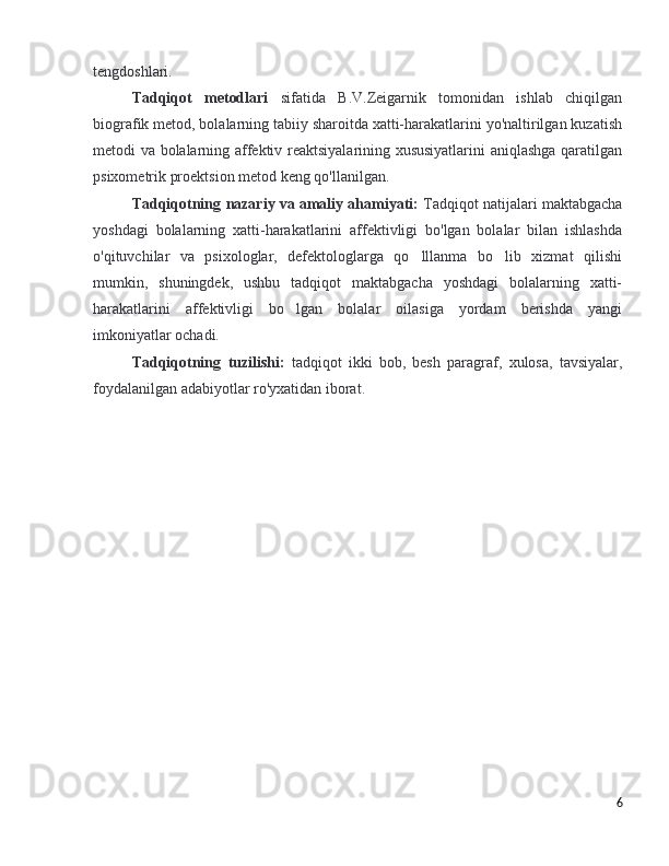 tengdoshlari.
Tadqiqot   metodlari   sifatida   B.V.Zeigarnik   tomonidan   ishlab   chiqilgan
biografik metod, bolalarning tabiiy sharoitda xatti-harakatlarini yo'naltirilgan kuzatish
metodi va bolalarning affektiv reaktsiyalarining xususiyatlarini aniqlashga qaratilgan
psixometrik proektsion metod keng qo'llanilgan. 
Tadqiqotning   nazariy   va   amaliy ahamiyati:   Tadqiqot natijalari maktabgacha
yoshdagi   bolalarning   xatti-harakatlarini   affektivligi   bo'lgan   bolalar   bilan   ishlashda
o'qituvchilar   va   psixologlar,   defektologlarga   qo lllanma   bo lib   xizmat   qilishi’ ’
mumkin,   shuningdek,   ushbu   tadqiqot   maktabgacha   yoshdagi   bolalarning   xatti-
harakatlarini   affektivligi   bo lgan   bolalar   oilasiga   yordam   berishda   yangi	
’
imkoniyatlar ochadi.
Tadqiqotning   tuzilishi:   tadqiqot   ikki   bob,   besh   paragraf,   xulosa,   tavsiyalar,
foydalanilgan adabiyotlar ro'yxatidan iborat.
6 