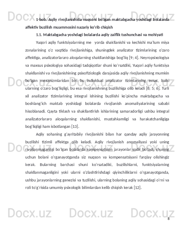 1-bob. Aqliy rivojlanishida nuqsoni bo'lgan maktabgacha yoshdagi bolalarda
affektiv buzilish muammosini nazariy ko'rib chiqish
1.1. Maktabgacha yoshdagi bolalarda aqliy zaiflik tushunchasi va mohiyati
Yuqori   aqliy   funktsiyalarning   me yorda   shakllanishi   va   kechishi   ma'lum   miya’
zonalarining   o'z   vaqtida   rivojlanishiga,   shuningdek   analizator   tizimlarining   o'zaro
affektiga, analizatorlararo aloqalarning shakllanishiga bog'liq [9; 4]. Neyropsixologiya
va maxsus psixologiya sohasidagi tadqiqotlar shuni ko'rsatdiki, Yuqori aqliy funktsiya
shakllanishi va rivojlanishining psixofiziologik darajasida aqliy rivojlanishning mumkin
bo'lgan   mexanizmlaridan   biri   bu   individual   analizator   tizimlarining   emas,   balki
ularning o'zaro bog'liqligi, bu esa rivojlanishning buzilishiga olib keladi [8; 5; 6]. Turli
xil   analizator   tizimlarining   integral   ishining   buzilishi   ko'pincha   maktabgacha   va
boshlang'ich   maktab   yoshidagi   bolalarda   rivojlanish   anomaliyalarining   sababi
hisoblanadi.   Qayta   tiklash   va   shakllantirish   ishlarining   samaradorligi   ushbu   integral
analizatorlararo   aloqalarning   shakllanishi,   mustahkamligi   va   harakatchanligiga
bog'liqligi ham isbotlangan [13].
Aqliy   sohaning   g'ayritabiiy   rivojlanishi   bilan   har   qanday   aqliy   jarayonning
buzilishi   tizimli   affektga   olib   keladi.   Aqliy   rivojlanish   anomaliyasi   yoki   uning
rivojlanmaganligi   bo'lgan   bolalarda  kompensatsion   jarayonlar   sodir   bo'ladi,  shuning
uchun   bolani   o'rganayotganda   siz   nuqson   va   kompensatsiyani   farqlay   olishingiz
kerak.   Bularning   barchasi   shuni   ko'rsatadiki,   buzilishlarni,   funktsiyalarning
shakllanmaganligini   yoki   ularni   o'zlashtirishdagi   qiyinchiliklarni   o'rganayotganda,
ushbu jarayonlarning genezisi va tuzilishi, ularning bolaning aqliy sohasidagi o'rni va
roli to'g'risida umumiy psixologik bilimlardan kelib chiqish kerak [12].
8 