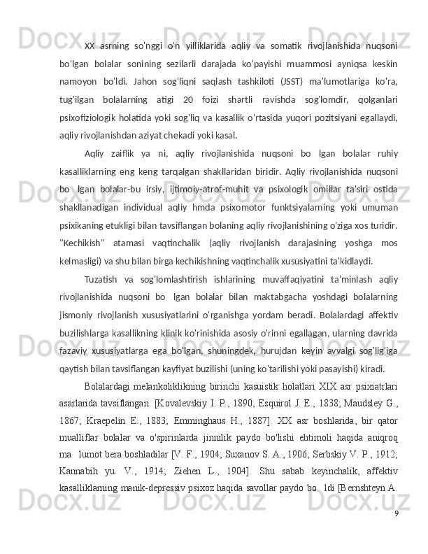 XX   asrning   so'nggi   o'n   yilliklarida   aqliy   va   somatik   rivojlanishida   nuqsoni
bo'lgan   bolalar   sonining   sezilarli   darajada   ko'payishi   muammosi   ayniqsa   keskin
namoyon   bo'ldi.   Jahon   sog'liqni   saqlash   tashkiloti   (JSST)   ma'lumotlariga   ko'ra,
tug'ilgan   bolalarning   atigi   20   foizi   shartli   ravishda   sog'lomdir,   qolganlari
psixofiziologik   holatida   yoki   sog'liq   va   kasallik   o'rtasida   yuqori   pozitsiyani   egallaydi,
aqliy rivojlanishdan aziyat chekadi yoki kasal.
Aqliy   zaiflik   ya ni,   aqliy   rivojlanishida   nuqsoni   bo lgan   bolalar   ruhiy’ ’
kasalliklarning   eng   keng   tarqalgan   shakllaridan   biridir.   Aqliy   rivojlanishida   nuqsoni
bo lgan   bolalar-bu   irsiy,   ijtimoiy-atrof-muhit   va   psixologik   omillar   ta'siri   ostida	
’
shakllanadigan   individual   aqliy   hmda   psixomotor   funktsiyalarning   yoki   umuman
psixikaning etukligi bilan tavsiflangan bolaning aqliy rivojlanishining o'ziga xos turidir.
"Kechikish"   atamasi   vaqtinchalik   (aqliy   rivojlanish   darajasining   yoshga   mos
kelmasligi) va shu bilan birga kechikishning vaqtinchalik xususiyatini ta'kidlaydi. 
Tuzatish   va   sog'lomlashtirish   ishlarining   muvaffaqiyatini   ta'minlash   aqliy
rivojlanishida   nuqsoni   bo lgan   bolalar   bilan   maktabgacha   yoshdagi   bolalarning	
’
jismoniy   rivojlanish   xususiyatlarini   o'rganishga   yordam   beradi.   Bolalardagi   affektiv
buzilishlarga kasallikning klinik ko'rinishida asosiy o'rinni egallagan, ularning davrida
fazaviy   xususiyatlarga   ega   bo'lgan,   shuningdek,   hurujdan   keyin   avvalgi   sog'lig'iga
qaytish bilan tavsiflangan kayfiyat buzilishi (uning ko'tarilishi yoki pasayishi) kiradi. 
Bolalardagi   melankoliklikning   birinchi   kasuistik   holatlari   XIX   asr   psixiatrlari
asarlarida tavsiflangan. [Kovalevskiy I. P., 1890; Esquirol J. E., 1838; Maudsley  G.,
1867;   Kraepelin   E.,   1883;   Emminghaus   H.,   1887].   XX   asr   boshlarida,   bir   qator
mualliflar   bolalar   va   o'spirinlarda   jinnilik   paydo   bo'lishi   ehtimoli   haqida   aniqroq
ma lumot bera boshladilar [V. F., 1904; Suxanov S. A., 1906; Serbskiy V. P., 1912;	
’
Kannabih   yu.   V.,   1914;   Ziehen   L.,   1904].   Shu   sabab   keyinchalik,   affektiv
kasalliklarning manik-depressiv psixoz haqida savollar paydo bo ldi [Bernshteyn A.	
’
9 