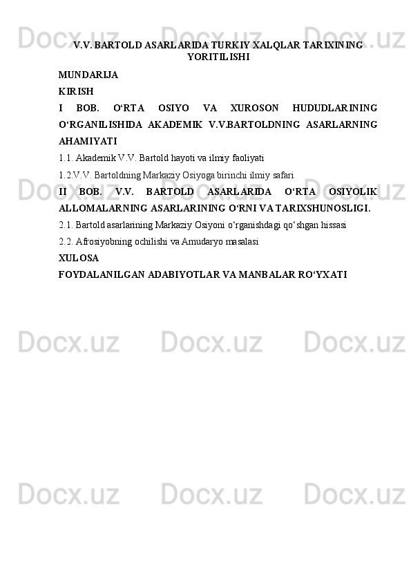 V.V. BARTOLD ASARLARIDA TURKIY XALQLAR TARIXINING
YORITILISHI
MUNDARIJA
KIRISH
I   BOB.   O‘RTA   OSIYO   VA   XUROSON   HUDUDLARINING
O‘RGANILISHIDA   AKADEMIK   V.V.BARTOLDNING   ASARLARNING
AHAMIYATI
1.1.  Akademik V.V. Bartold hayoti va ilmiy faoliyati
1.2. V.V. Bartoldning Markaziy Osiyoga birinchi ilmiy safari
II   BOB.   V.V.   BARTOLD   ASARLARIDA   O‘RTA   OSIYOLIK
ALLOMALARNING ASARLARINING O‘RNI VA TARIXSHUNOSLIGI.
2.1. Bartold asarlarining Markaziy Osiyoni o‘rganishdagi qo‘shgan hissasi
2.2. Afrosiyobning ochilishi va Amudaryo masalasi
XULOSA
FOYDALANILGAN ADABIYOTLAR VA MANBALAR RO‘YXATI 