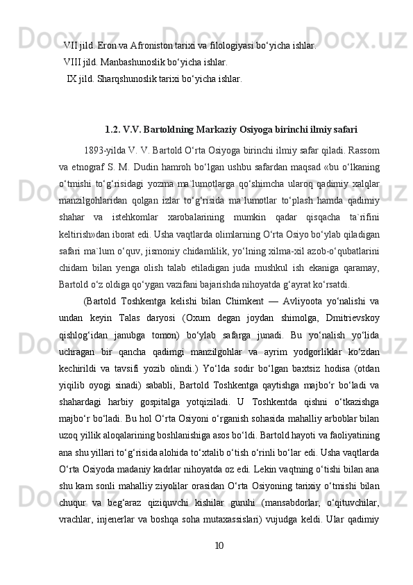   VII jild. Eron va Afroniston tarixi va filologiyasi bo‘yicha ishlar. 
  VIII jild. Manbashunoslik bo‘yicha ishlar. 
   IX jild. Sharqshunoslik tarixi bo‘yicha ishlar.
1.2.  V.V. Bartoldning Markaziy Osiyoga birinchi ilmiy safari
1893-yilda V. V. Bartold O‘rta Osiyoga birinchi ilmiy safar qiladi. Rassom
va   etnograf   S.   M.   Dudin   hamroh   bo‘lgan   ushbu   safardan   maqsad   «bu   o‘lkaning
o‘tmishi   to‘g‘risidagi   yozma   ma`lumotlarga   qo‘shimcha   ularoq   qadimiy   xalqlar
manzilgohlaridan   qolgan   izlar   to‘g‘risida   ma`lumotlar   to‘plash   hamda   qadimiy
shahar   va   istehkomlar   xarobalarining   mumkin   qadar   qisqacha   ta`rifini
keltirish»dan iborat edi. Usha vaqtlarda olimlarning O‘rta Osiyo bo‘ylab qiladigan
safari ma`lum o‘quv, jismoniy chidamlilik, yo‘lning xilma-xil azob-o‘qubatlarini
chidam   bilan   yenga   olish   talab   etiladigan   juda   mushkul   ish   ekaniga   qaramay,
Bartold o‘z oldiga qo‘ygan vazifani bajarishda nihoyatda g‘ayrat ko‘rsatdi.
(Bartold   Toshkentga   kelishi   bilan   Chimkent   —   Avliyoota   yo‘nalishi   va
undan   keyin   Talas   daryosi   (Oxum   degan   joydan   shimolga,   Dmitrievskoy
qishlog‘idan   janubga   tomon)   bo‘ylab   safarga   junadi.   Bu   yo‘nalish   yo‘lida
uchragan   bir   qancha   qadimgi   manzilgohlar   va   ayrim   yodgorliklar   ko‘zdan
kechirildi   va   tavsifi   yozib   olindi.)   Yo‘lda   sodir   bo‘lgan   baxtsiz   hodisa   (otdan
yiqilib   oyogi   sinadi)   sababli,   Bartold   Toshkentga   qaytishga   majbo‘r   bo‘ladi   va
shahardagi   harbiy   gospitalga   yotqiziladi.   U   Toshkentda   qishni   o‘tkazishga
majbo‘r bo‘ladi. Bu hol O‘rta Osiyoni o‘rganish sohasida mahalliy arboblar bilan
uzoq yillik aloqalarining boshlanishiga asos bo‘ldi. Bartold hayoti va faoliyatining
ana shu yillari to‘g‘risida alohida to‘xtalib o‘tish o‘rinli bo‘lar edi. Usha vaqtlarda
O‘rta Osiyoda madaniy kadrlar nihoyatda oz edi. Lekin vaqtning o‘tishi bilan ana
shu kam  sonli  mahalliy ziyolilar  orasidan  O‘rta Osiyoning tarixiy o‘tmishi  bilan
chuqur   va   beg‘araz   qiziquvchi   kishilar   guruhi   (mansabdorlar,   o‘qituvchilar,
vrachlar,   injenerlar   va   boshqa   soha   mutaxassislari)   vujudga   keldi.   Ular   qadimiy
10 