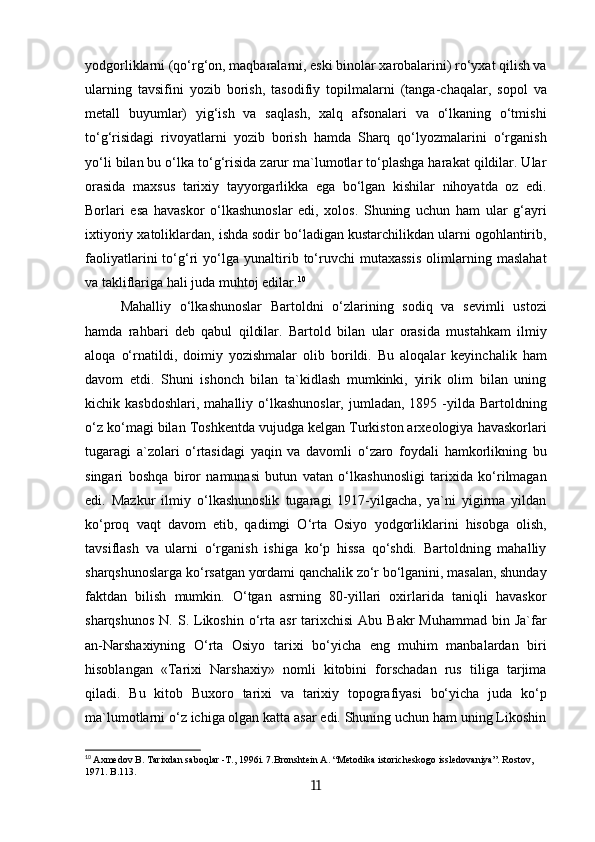 yodgorliklarni (qo‘rg‘on, maqbaralarni, eski binolar xarobalarini) ro‘yxat qilish va
ularning   tavsifini   yozib   borish,   tasodifiy   topilmalarni   (tanga-chaqalar,   sopol   va
metall   buyumlar)   yig‘ish   va   saqlash,   xalq   afsonalari   va   o‘lkaning   o‘tmishi
to‘g‘risidagi   rivoyatlarni   yozib   borish   hamda   Sharq   qo‘lyozmalarini   o‘rganish
yo‘li bilan bu o‘lka to‘g‘risida zarur ma`lumotlar to‘plashga harakat qildilar. Ular
orasida   maxsus   tarixiy   tayyorgarlikka   ega   bo‘lgan   kishilar   nihoyatda   oz   edi.
Borlari   esa   havaskor   o‘lkashunoslar   edi,   xolos.   Shuning   uchun   ham   ular   g‘ayri
ixtiyoriy xatoliklardan, ishda sodir bo‘ladigan kustarchilikdan ularni ogohlantirib,
faoliyatlarini   to‘g‘ri   yo‘lga   yunaltirib   to‘ruvchi   mutaxassis   olimlarning   maslahat
va takliflariga hali juda muhtoj edilar. 10
Mahalliy   o‘lkashunoslar   Bartoldni   o‘zlarining   sodiq   va   sevimli   ustozi
hamda   rahbari   deb   qabul   qildilar.   Bartold   bilan   ular   orasida   mustahkam   ilmiy
aloqa   o‘rnatildi,   doimiy   yozishmalar   olib   borildi.   Bu   aloqalar   keyinchalik   ham
davom   etdi.   Shuni   ishonch   bilan   ta`kidlash   mumkinki,   yirik   olim   bilan   uning
kichik kasbdoshlari,   mahalliy o‘lkashunoslar,  jumladan, 1895  -yilda  Bartoldning
o‘z ko‘magi bilan Toshkentda vujudga kelgan Turkiston arxeologiya havaskorlari
tugaragi   a`zolari   o‘rtasidagi   yaqin   va   davomli   o‘zaro   foydali   hamkorlikning   bu
singari   boshqa   biror   namunasi   butun   vatan   o‘lkashunosligi   tarixida   ko‘rilmagan
edi.   Mazkur   ilmiy   o‘lkashunoslik   tugaragi   1917-yilgacha,   ya`ni   yigirma   yildan
ko‘proq   vaqt   davom   etib,   qadimgi   O‘rta   Osiyo   yodgorliklarini   hisobga   olish,
tavsiflash   va   ularni   o‘rganish   ishiga   ko‘p   hissa   qo‘shdi.   Bartoldning   mahalliy
sharqshunoslarga ko‘rsatgan yordami qanchalik zo‘r bo‘lganini, masalan, shunday
faktdan   bilish   mumkin.   O‘tgan   asrning   80-yillari   oxirlarida   taniqli   havaskor
sharqshunos   N. S. Likoshin  o‘rta  asr  tarixchisi   Abu Bakr  Muhammad  bin  Ja`far
an-Narshaxiyning   O‘rta   Osiyo   tarixi   bo‘yicha   eng   muhim   manbalardan   biri
hisoblangan   «Tarixi   Narshaxiy»   nomli   kitobini   forschadan   rus   tiliga   tarjima
qiladi.   Bu   kitob   Buxoro   tarixi   va   tarixiy   topografiyasi   bo‘yicha   juda   ko‘p
ma`lumotlarni o‘z ichiga olgan katta asar edi. Shuning uchun ham uning Likoshin
10
  Axmedov B. Таriхdan saboqlar -Т., 1996i. 7.Bronshtein А. “Меtodika istoricheskogo issledovaniya”. Rostov, 
1971. B.113.
11 