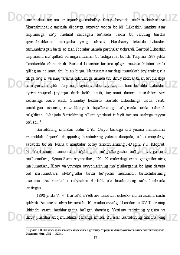 tomonidan   tarjima   qilinganligi   mahalliy   ilmiy   hayotda   muhim   hodisa   va
Sharqshunoslik   tarixida   diqqatga   sazovor   voqea   bo‘ldi.   Likoshin   mazkur   asar
tarjimasiga   ko‘p   mehnat   sarflagan   bo‘lsada,   lekin   bu   ishning   barcha
qiyinchiliklarini   oxirigacha   yenga   olmadi.   Narshaxiy   tekstida   Likoshin
tushunolmagan ba`zi so‘zlar, iboralar hamda parchalar uchrardi. Bartold Likoshin
tarjimasini ma’qulladi va unga muharrir bo‘lishga rozi bo‘ldi. Tarjima 1897-yilda
Tashkentda   chop   etildi.   Bartold   Likoshin   tarjima   qilgan   mazkur   kitobni   tazfir
qilibgina   qolmay,   shu   bilan   birga,   Narshaxiy   asaridagi   murakkab   joylarning   rus
tiliga to‘g‘ri va aniq tarjima qilinishiga hamda uni ilmiy izohlar bilan to‘ldirishga
ham   yordam   qildi.   Tarjima   jarayonida   shunday   vaqtlar   ham   bo‘ldiki,   Likoshin
ayrim   mujmal   joylarga   duch   kelib   qolib,   tarjimani   davom   ettirishdan   voz
kechishga   borib   etadi.   Shunday   kezlarda   Bartold   Likoshinga   dalda   berib,
boshlagan   ishining   muvaffaqiyatli   tugallanajagi   to‘g‘risida   unda   ishonch
to‘g‘diradi.   Natijada   Bartoldning   o‘lkan   yordami   tufayli   tarjima   nashrga   tayyor
bo‘ladi. 11
Bartoldning   safardan   oldin   O‘rta   Osiyo   tarixiga   oid   yozma   manbalarni
sinchiklab   o‘rganib   chiqqanligi   hisobotning   yuksak   darajada,   sifatli   chiqishiga
sababchi   bo‘ldi.   Mana   u   manbalar:   xitoy   tarixchilarining   J-Degin,   YU.   Kloprot,
N.   Ya,Bichurin   tomonidan   to‘plangan   mo‘g‘ullargacha   bo‘lgan   davrga   oid
ma`lumotlari,   Syuan-Szan   sayohatlari,   IX—X   asrlardagi   arab   geograflarining
ma`lumotlari,   Xitoy   va   yevropa   sayyohlarining   mo‘g‘ullargacha   bo‘lgan   davrga
oid   ma`lumotlari,   «Mo‘g‘ullar   tarixi   bo‘yicha   musulmon   tarixchilarining
asarlari».   Bu   manbalar   ro‘yxatini   Bartold   o‘z   hisobotining   so‘z   boshisida
keltirgan.
1898-yilda V. V. Bartol’d «Yettisuv tarixidan ocherk» nomli asarini nashr
qildirdi. Bu asarda olim birinchi bo‘lib eradan avvalgi II asrdan to XVIII asrning
ikkinchi   yarmi   boshlarigacha   bo‘lgan   davrdagi   Yettisuv   tarixining   yig‘ma   va
ilmiy   jihatdan   aniq   mulohaza   berishga   intildi.   Bu   asar   Bartoldning   fikricha,   eng
11
  Лунин Б.В. Жизнь и деятельность академика Бартольда //Средняя Азия в отечественном востоковедении.
Ташкент: Фан. 1981. – 223 с.
12 