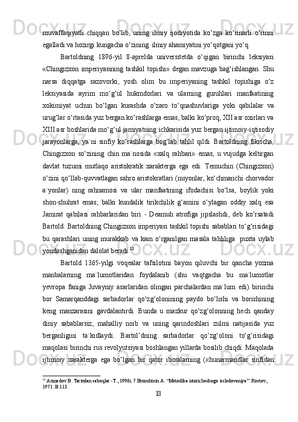 muvaffaqiyatli   chiqqan   bo‘lib,   uning   ilmiy   ijodiyotida   ko‘zga   ko‘rinarli   o‘rinni
egalladi va hozirgi kungacha o‘zining  ilmiy ahamiyatini yo‘qotgani yo‘q.
Bartoldning   1896-yil   8-aprelda   universitetda   o‘qigan   birinchi   leksiyasi
«Chingizxon   imperiyasining   tashkil   topishi»   degan   mavzuga   bag‘ishlangan.   Shu
narsa   diqqatga   sazovorki,   yosh   olim   bu   imperiyaning   tashkil   topishiga   o‘z
leksiyasida   ayrim   mo‘g‘ul   hukmdorlari   va   ularning   guruhlari   manfaatining
xokimiyat   uchun   bo‘lgan   kurashda   o‘zaro   to‘qnashuvlariga   yoki   qabilalar   va
urug‘lar o‘rtasida yuz bergan ko‘rashlarga emas, balki ko‘proq, XII asr oxirlari va
XIII asr boshlarida mo‘g‘ul jamiyatning ichkarisida yuz bergan ijtimoiy-iqtisodiy
jarayonlarga,   ya`ni   sinfiy   ko‘rashlarga   bog‘lab   tahlil   qildi.   Bartoldning   fikricha,
Chingizxon   so‘zining   chin   ma`nosida   «xalq   rahbari»   emas,   u   vujudga   keltirgan
davlat   tuzumi   mutlaqo   aristokratik   xarakterga   ega   edi.   Temuchin   (Chingizxon)
o‘zini qo‘llab-quvvatlagan sahro aristokratlari (nuyonlar, ko‘chmanchi chorvador
a`yonlar)   ning   rahnamosi   va   ular   manfaatining   ifodachisi   bo‘lsa,   boylik   yoki
shon-shuhrat   emas,   balki   kundalik   tirikchilik   g‘amini   o‘ylagan   oddiy   xalq   esa
Jamirat   qabilasi   rahbarlaridan   biri   -   Deamuh   atrofiga   jipslashdi,   deb   ko‘rsatadi
Bartold. Bartoldning Chingizxon imperiyasi tashkil topishi sabablari to‘g‘risidagi
bu   qarashlari   uning   murakkab   va   kam   o‘rganilgan   masala   tahliliga     puxta   uylab
yondashganidan dalolat beradi. 12
Bartold   1365-yilgi   voqealar   tafsilotini   bayon   qiluvchi   bir   qancha   yozma
manbalarning   ma`lumotlaridan   foydalanib   (shu   vaqtgacha   bu   ma`lumotlar
yevropa   faniga   Juvayniy   asarlaridan   olingan   parchalardan   ma`lum   edi)   birinchi
bor   Samarqanddagi   sarbadorlar   qo‘zg‘olonining   paydo   bo‘lishi   va   borishining
keng   manzarasini   gavdalantirdi.   Bunda   u   mazkur   qo‘zg‘olonning   hech   qanday
diniy   sabablarsiz,   mahalliy   noib   va   uning   qarindoshlari   zulmi   natijasida   yuz
berganligini   ta`kidlaydi.   Bartol’dning   sarbadorlar   qo‘zg‘oloni   to‘g‘risidagi
maqolasi birinchi rus revolyutsiyasi boshlangan yillarda bosilib chiqdi. Maqolada
ijtimoiy   xarakterga   ega   bo‘lgan   bir   qator   iboralarning   («hunarmandlar   sinfidan
12
  Axmedov B. Таriхdan saboqlar -Т., 1996i. 7.Bronshtein А. “Меtodika istoricheskogo issledovaniya”. Rostov, 
1971. B.113.
13 