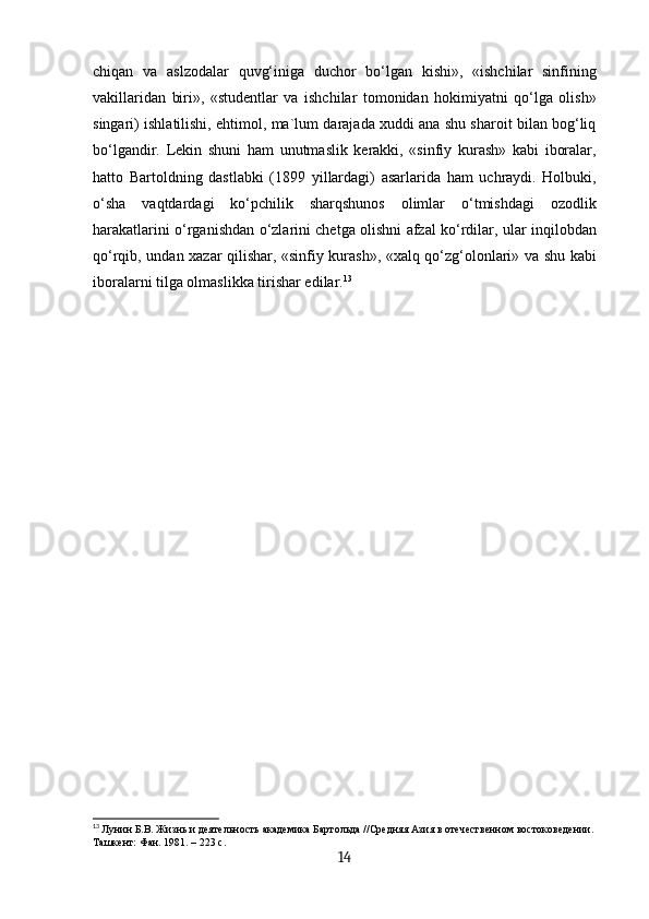 chiqan   va   aslzodalar   quvg‘iniga   duchor   bo‘lgan   kishi»,   «ishchilar   sinfining
vakillaridan   biri»,   «studentlar   va   ishchilar   tomonidan   hokimiyatni   qo‘lga   olish»
singari) ishlatilishi, ehtimol, ma`lum darajada xuddi ana shu sharoit bilan bog‘liq
bo‘lgandir.   Lekin   shuni   ham   unutmaslik   kerakki,   «sinfiy   kurash»   kabi   iboralar,
hatto   Bartoldning   dastlabki   (1899   yillardagi)   asarlarida   ham   uchraydi.   Holbuki,
o‘sha   vaqtdardagi   ko‘pchilik   sharqshunos   olimlar   o‘tmishdagi   ozodlik
harakatlarini o‘rganishdan o‘zlarini chetga olishni afzal ko‘rdilar, ular inqilobdan
qo‘rqib, undan xazar qilishar, «sinfiy kurash», «xalq qo‘zg‘olonlari» va shu kabi
iboralarni tilga olmaslikka tirishar edilar. 13
13
  Лунин Б.В. Жизнь и деятельность академика Бартольда //Средняя Азия в отечественном востоковедении.
Ташкент: Фан. 1981. – 223 с.
14 