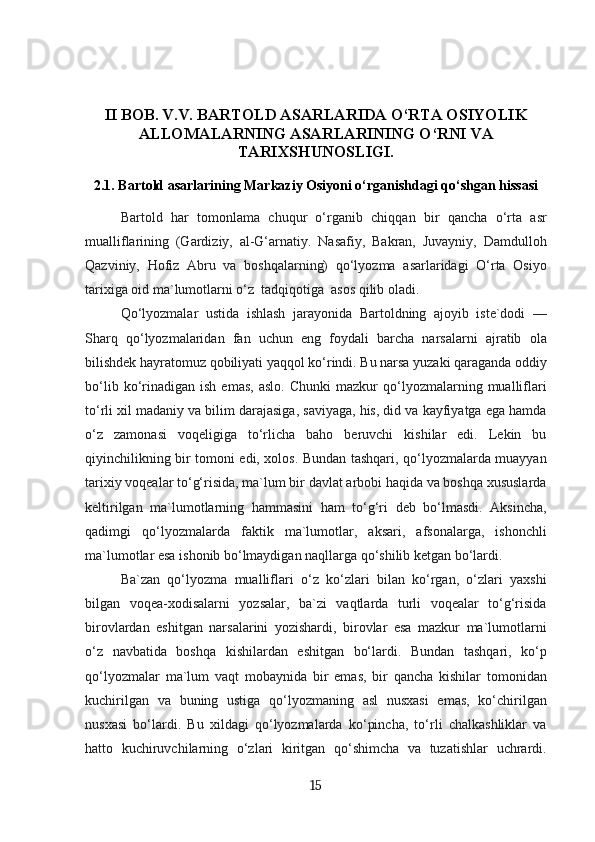 II BOB .  V.V. BARTOLD ASARLARIDA O‘RTA OSIYOLIK
ALLOMALARNING ASARLARINING O‘RNI VA
TARIXSHUNOSLIGI.
2.1. Bartold asarlarining Markaziy Osiyoni o‘rganishdagi qo‘shgan hissasi
Bartold   har   tomonlama   chuqur   o‘rganib   chiqqan   bir   qancha   o‘rta   asr
mualliflarining   (Gardiziy,   al-G‘arnatiy.   Nasafiy,   Bakran,   Juvayniy,   Damdulloh
Qazviniy,   Hofiz   Abru   va   boshqalarning)   qo‘lyozma   asarlaridagi   O‘rta   Osiyo
tarixiga oid ma`lumotlarni o‘z  tadqiqotiga  asos qilib oladi.
Qo‘lyozmalar   ustida   ishlash   jarayonida   Bartoldning   ajoyib   iste`dodi   —
Sharq   qo‘lyozmalaridan   fan   uchun   eng   foydali   barcha   narsalarni   ajratib   ola
bilishdek hayratomuz qobiliyati yaqqol ko‘rindi. Bu narsa yuzaki qaraganda oddiy
bo‘lib   ko‘rinadigan   ish  emas,   aslo.   Chunki   mazkur   qo‘lyozmalarning   mualliflari
to‘rli xil madaniy va bilim darajasiga, saviyaga, his, did va kayfiyatga ega hamda
o‘z   zamonasi   voqeligiga   to‘rlicha   baho   beruvchi   kishilar   edi.   Lekin   bu
qiyinchilikning bir tomoni edi, xolos. Bundan tashqari, qo‘lyozmalarda muayyan
tarixiy voqealar to‘g‘risida, ma`lum bir davlat arbobi haqida va boshqa xususlarda
keltirilgan   ma`lumotlarning   hammasini   ham   to‘g‘ri   deb   bo‘lmasdi.   Aksincha,
qadimgi   qo‘lyozmalarda   faktik   ma`lumotlar,   aksari,   afsonalarga,   ishonchli
ma`lumotlar esa ishonib bo‘lmaydigan naqllarga qo‘shilib ketgan bo‘lardi. 
Ba`zan   qo‘lyozma   mualliflari   o‘z   ko‘zlari   bilan   ko‘rgan,   o‘zlari   yaxshi
bilgan   voqea-xodisalarni   yozsalar,   ba`zi   vaqtlarda   turli   voqealar   to‘g‘risida
birovlardan   eshitgan   narsalarini   yozishardi,   birovlar   esa   mazkur   ma`lumotlarni
o‘z   navbatida   boshqa   kishilardan   eshitgan   bo‘lardi.   Bundan   tashqari,   ko‘p
qo‘lyozmalar   ma`lum   vaqt   mobaynida   bir   emas,   bir   qancha   kishilar   tomonidan
kuchirilgan   va   buning   ustiga   qo‘lyozmaning   asl   nusxasi   emas,   ko‘chirilgan
nusxasi   bo‘lardi.   Bu   xildagi   qo‘lyozmalarda   ko‘pincha,   to‘rli   chalkashliklar   va
hatto   kuchiruvchilarning   o‘zlari   kiritgan   qo‘shimcha   va   tuzatishlar   uchrardi.
15 