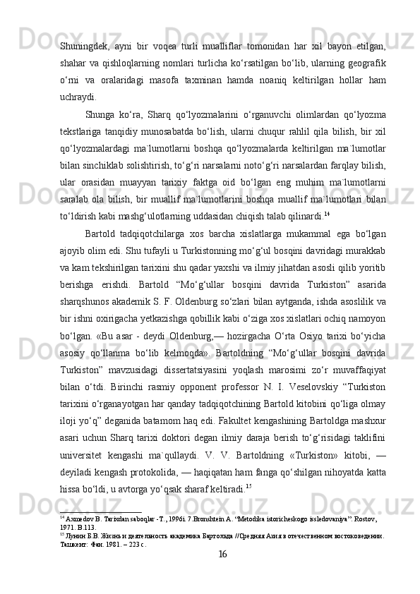 Shuningdek,   ayni   bir   voqea   turli   mualliflar   tomonidan   har   xil   bayon   etilgan,
shahar   va   qishloqlarning   nomlari   turlicha   ko‘rsatilgan   bo‘lib,   ularning   geografik
o‘rni   va   oralaridagi   masofa   taxminan   hamda   noaniq   keltirilgan   hollar   ham
uchraydi. 
Shunga   ko‘ra,   Sharq   qo‘lyozmalarini   o‘rganuvchi   olimlardan   qo‘lyozma
tekstlariga   tanqidiy   munosabatda   bo‘lish,   ularni   chuqur   rahlil   qila   bilish,   bir   xil
qo‘lyozmalardagi   ma`lumotlarni   boshqa   qo‘lyozmalarda   keltirilgan   ma`lumotlar
bilan sinchiklab solishtirish, to‘g‘ri narsalarni noto‘g‘ri narsalardan farqlay bilish,
ular   orasidan   muayyan   tarixiy   faktga   oid   bo‘lgan   eng   muhim   ma`lumotlarni
saralab   ola   bilish,   bir   muallif   ma`lumotlarini   boshqa   muallif   ma`lumotlari   bilan
to‘ldirish kabi mashg‘ulotlarning uddasidan chiqish talab qilinardi. 14
Bartold   tadqiqotchilarga   xos   barcha   xislatlarga   mukammal   ega   bo‘lgan
ajoyib olim edi. Shu tufayli u Turkistonning mo‘g‘ul bosqini davridagi murakkab
va kam tekshirilgan tarixini shu qadar yaxshi va ilmiy jihatdan asosli qilib yoritib
berishga   erishdi.   Bartold   “Mo‘g‘ullar   bosqini   davrida   Turkiston”   asarida
sharqshunos akademik S. F. Oldenburg so‘zlari bilan aytganda, ishda asoslilik va
bir ishni oxirigacha yetkazishga qobillik kabi o‘ziga xos xislatlari ochiq namoyon
bo‘lgan.   «Bu   asar   -   deydi   Oldenburg,—   hozirgacha   O‘rta   Osiyo   tarixi   bo‘yicha
asosiy   qo‘llanma   bo‘lib   kelmoqda».   Bartoldning   “Mo‘g‘ullar   bosqini   davrida
Turkiston”   mavzusidagi   dissertatsiyasini   yoqlash   marosimi   zo‘r   muvaffaqiyat
bilan   o‘tdi.   Birinchi   rasmiy   opponent   professor   N.   I.   Veselovskiy   “Turkiston
tarixini o‘rganayotgan har qanday tadqiqotchining Bartold kitobini qo‘liga olmay
iloji yo‘q” deganida batamom haq edi. Fakultet kengashining Bartoldga mashxur
asari   uchun   Sharq   tarixi   doktori   degan   ilmiy   daraja   berish   to‘g‘risidagi   taklifini
universitet   kengashi   ma`qullaydi.   V.   V.   Bartoldning   «Turkiston»   kitobi,   —
deyiladi kengash protokolida, — haqiqatan ham fanga qo‘shilgan nihoyatda katta
hissa bo‘ldi, u avtorga yo‘qsak sharaf keltiradi. 15
14
  Axmedov B. Таriхdan saboqlar -Т., 1996i. 7.Bronshtein А. “Меtodika istoricheskogo issledovaniya”. Rostov, 
1971. B.113.
15
  Лунин Б.В. Жизнь и деятельность академика Бартольда //Средняя Азия в отечественном востоковедении.
Ташкент: Фан. 1981. – 223 с.
16 