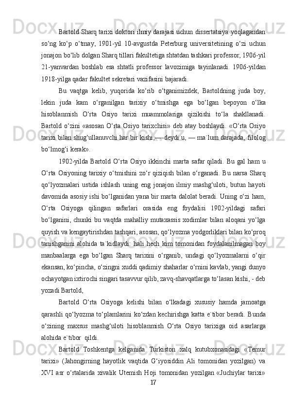 Bartold Sharq tarixi doktori ilmiy darajasi uchun dissertatsiya yoqlagandan
so‘ng   ko‘p   o‘tmay,   1901-yil   10-avgustda   Peterburg   universitetining   o‘zi   uchun
jonajon bo‘lib dolgan Sharq tillari fakultetiga shtatdan tashkari professor, 1906-yil
21-yanvardan   boshlab   esa   shtatli   professor   lavozimiga   tayinlanadi.   1906-yildan
1918-yilga qadar fakultet sekretari vazifasini bajaradi.
Bu   vaqtga   kelib,   yuqorida   ko‘rib   o‘tganimizdek,   Bartoldning   juda   boy,
lekin   juda   kam   o‘rganilgan   tarixiy   o‘tmishga   ega   bo‘lgan   bepoyon   o‘lka
hisoblanmish   O‘rta   Osiyo   tarixi   muammolariga   qizikishi   to‘la   shakllanadi.
Bartold o‘zini  «asosan  O‘rta  Osiyo  tarixchisi»  deb atay  boshlaydi.  «O‘rta  Osiyo
tarixi bilan shug‘ullanuvchi har bir kishi,—-deydi u, — ma`lum darajada, filolog
bo‘lmog‘i kerak».
1902-yilda   Bartold   O‘rta   Osiyo   ikkinchi   marta   safar   qiladi.   Bu   gal   ham   u
O‘rta  Osiyoning  tarixiy  o‘tmishini   zo‘r   qiziqish  bilan  o‘rganadi.  Bu  narsa  Sharq
qo‘lyozmalari   ustida   ishlash   uning   eng   jonajon   ilmiy   mashg‘uloti,   butun   hayoti
davomida asosiy ishi bo‘lganidan yana bir marta dalolat beradi. Uning o‘zi ham,
O‘rta   Osiyoga   qilingan   safarlari   orasida   eng   foydalisi   1902-yildagi   safari
bo‘lganini,   chunki   bu   vaqtda   mahalliy  mutaxassis   xodimlar   bilan   aloqani   yo‘lga
quyish va kengaytirishdan tashqari, asosan, qo‘lyozma yodgorliklari bilan ko‘proq
tanishganini   alohida   ta`kidlaydi:   hali   hech   kim   tomonidan   foydalanilmagan   boy
manbaalarga   ega   bo‘lgan   Sharq   tarixini   o‘rganib,   undagi   qo‘lyozmalarni   o‘qir
ekansan, ko‘pincha, o‘zingni xuddi qadimiy shaharlar o‘rnini kavlab, yangi dunyo
ochayotgan ixtirochi singari tasavvur qilib, zavq-shavqatlarga to‘lasan kishi, - deb
yozadi Bartold,
Bartold   O‘rta   Osiyoga   kelishi   bilan   o‘lkadagi   xususiy   hamda   jamoatga
qarashli qo‘lyozma to‘plamlarini ko‘zdan kechirishga katta e`tibor beradi. Bunda
o‘zining   maxsus   mashg‘uloti   hisoblanmish   O‘rta   Osiyo   tarixiga   oid   asarlarga
alohida e`tibor  qildi.
Bartold   Toshkentga   kelganida   Turkiston   xalq   kutubxonasidagi   «Temur
tarixi»   (Jahongirning   hayotlik   vaqtida   G‘iyosiddin   Ali   tomonidan   yozilgan)   va
XVI   asr   o‘rtalarida   xivalik   Utemish   Hoji   tomonidan   yozilgan   «Juchiylar   tarixi»
17 