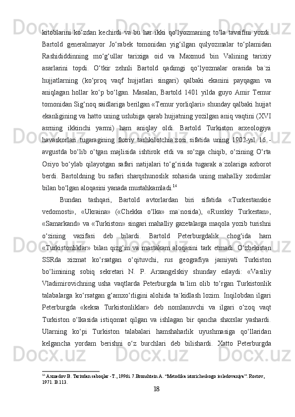 kitoblarini   ko‘zdan   kechirdi   va   bu   har   ikki   qo‘lyozmaning   to‘la   tavsifini   yozdi.
Bartold   generalmayor   Jo‘rabek   tomonidan   yig‘ilgan   qulyozmalar   to‘plamidan
Rashididdinning   mo‘g‘ullar   tarixiga   oid   va   Maxmud   bin   Valining   tarixiy
asarlarini   topdi.   O‘tkir   zehnli   Bartold   qadimgi   qo‘lyozmalar   orasida   ba`zi
hujjatlarning   (ko‘proq   vaqf   hujjatlari   singari)   qalbaki   ekanini   payqagan   va
aniqlagan   hollar   ko‘p   bo‘lgan.   Masalan,   Bartold   1401   yilda   guyo   Amir   Temur
tomonidan Sig‘noq saidlariga berilgan «Temur yorliqlari» shunday qalbaki hujjat
ekanligining va hatto uning uslubiga qarab hujjatning yozilgan aniq vaqtini (XVI
asrning   ikkinchi   yarmi)   ham   aniqlay   oldi.   Bartold   Turkiston   arxeologiya
havaskorlari   tugaragining   faxriy   tashkilotchia`zosi   sifatida   uning   1902-yil   16   -
avgustda   bo‘lib   o‘tgan   majlisida   ishtirok   etdi   va   so‘zga   chiqib,   o‘zining   O‘rta
Osiyo   bo‘ylab   qilayotgan   safari   natijalari   to‘g‘risida   tugarak   a`zolariga   axborot
berdi.   Bartoldning   bu   safari   sharqshunoslik   sohasida   uning   mahalliy   xodimlar
bilan bo‘lgan aloqasini yanada mustahkamladi. 16
Bundan   tashqari,   Bartold   avtorlardan   biri   sifatida   «Turkestanskie
vedomosti»,   «Ukraina»   («Chekka   o‘lka»   ma`nosida),   «Russkiy   Turkestan»,
«Samarkand» va «Turkiston» singari mahalliy gazetalarga maqola yozib turishni
o‘zining   vazifasi   deb   bilardi.   Bartold   Peterburgdalik   chog‘ida   ham
«Turkistonliklar»   bilan   qizg‘in   va   mastakam   aloqasini   tark   etmadi.   O‘zbekistan
SSRda   xizmat   ko‘rsatgan   o‘qituvchi,   rus   geografiya   jamiyati   Turkiston
bo‘limining   sobiq   sekretari   N.   P.   Arxangelskiy   shunday   eslaydi:   «Vasiliy
Vladimirovichning   usha   vaqtlarda   Peterburgda   ta`lim   olib   to‘rgan   Turkistonlik
talabalarga   ko‘rsatgan   g‘amxo‘rligini   alohida   ta`kidlash   lozim.   Inqilobdan   ilgari
Peterburgda   «keksa   Turkistonliklar»   deb   nomlanuvchi   va   ilgari   o‘zoq   vaqt
Turkiston   o‘lkasida   istiqomat   qilgan   va   ishlagan   bir   qancha   shaxslar   yashardi.
Ularning   ko‘pi   Turkiston   talabalari   hamshaharlik   uyushmasiga   qo‘llaridan
kelgancha   yordam   berishni   o‘z   burchlari   deb   bilishardi.   Xatto   Peterburgda
16
  Axmedov B. Таriхdan saboqlar -Т., 1996i. 7.Bronshtein А. “Меtodika istoricheskogo issledovaniya”. Rostov, 
1971. B.113.
18 